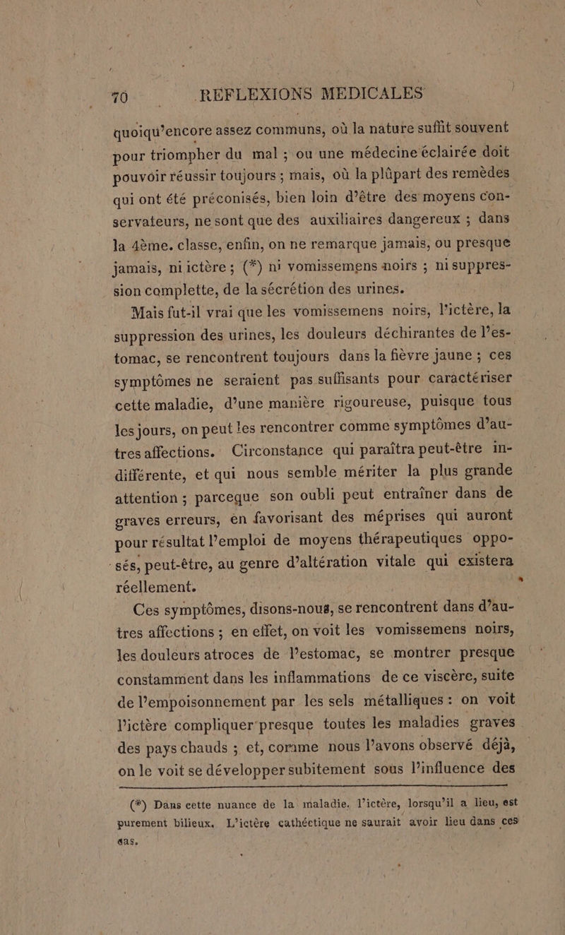 quoiqu’encore assez communs, où la nature suffit souvent pour triompher du mal ; ou une médecine éclairée doit pouvoir réussir toujours ; mais, où la plûpart des remèdes qui ont été préconisés, bien loin d’être des moyens con- sérvateurs, ne sont que des auxiliaires dangereux ; dans la 4ème. classe, enfin, on ne remarque jamais, ou presque jamais, niictère ; (*) ni vomissemens noirs ; hisuppres- sion camplette, de la sécrétion des urines. | Mais fut-il vrai que les vomissemens noirs, l'ictère, la suppression des urines, les douleurs déchirantes de l’es- tomac, se rencontrent toujours dans la fièvre jaune ; ces symptômes ne seraient pas. suffisants pour caractériser cette maladie, d’une manière rigoureuse, puisque tous les jours, on peut les rencontrer comme symptômes d’au- tresaffections. Circonstance qui paraîtra peut-être in- différente, et qui nous semble mériter la plus grande attention ; parceque son oubli peut entraîner dans de graves erreurs, ên favorisant des méprises qui auront pour résultat l'emploi de moyens thérapeutiques oppo- -sés, peut-être, au genre d’altération vitale qui existera réellement. a Ces symptômes, disons-nous, se rencontrent dans d’au- tres affections ; en effet, on voit les vomissemens noirs, les douleurs atroces de l’estomac, se montrer presque constamment dans les inflammations de ce viscère, suite de l’empoisonnement par les sels métalliques: on voit l'ictère compliquer'presque toutes les maladies graves des pays chauds ; et, comme nous Pavons observé déjà, on le voit se développersubitement sous l’influence des (#) Dans cette nuance de la maladie. l’ictère, lorsqu'il a lieu, est purement bilieux. L’ictère cathéctique ne saurait avoir lieu dans ces «as.