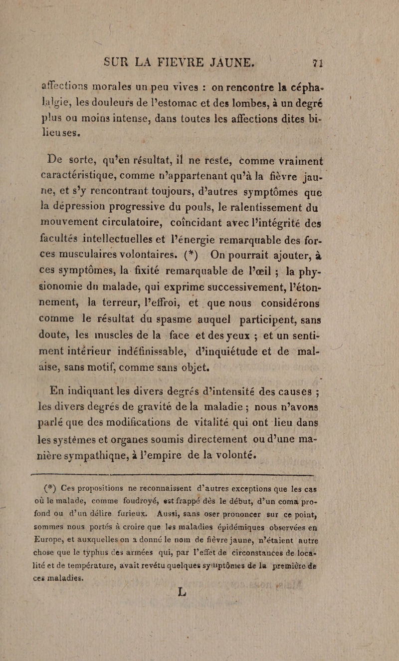 affections morales un peu vives : on rencontre la cépha. lalgie, les douleurs de l’estomac et des lombes, à un degré plus où moins intense, dans toutes les affections dites bi- lieuses. | De sorte, qu’en résultat, il ne résté, comme vraiment caractéristique, comme n’appartenant qu’à la fièvre jau- ne, et s’y rencontrant toujours, d’autres symptômes que la dépression progressive du pouls, le ralentissement du mouvement circulatoire, coîncidant avec l'intégrité des facultés intellectuelles et l’énergie remarquable des for- ces musculaires volontaires. (*) On pourrait ajouter, à ces symptômes, la. fixité remarquable de l’œil ; la phy- sionomie dn malade, qui exprime successivement, l’éton- nement, la terreur, l’effroi, et. que nous considérons comme le résultat du spasme auquel participent, sans doute, les muscles de la face et des yeux ; et un senti- ment intérieur indéfinissable, d’inquiétude et de mal- aise, sans motif, comme sans objet. - En indiquant les divers degrés d'intensité des causes ; les divers degrés de gravité dela maladie; nous n’avons parlé que des modifications de vitalité qui ont lieu dans les systèmes et organes soumis directement ou d’une ma- nière sympathiqne, à empire de la volonté. de (*) Ces propositions ne reconnaissent d’autres exceptions que les cas où le malade, comme foudroyé, est frappé dès le début, d’un coma pro- fond ou d’un délire furieux. Aussi, sans oser prononcer sur ce point, sommes nous portés à croire que les maladies épidémiques observées en Europe, et auxquelles on à donné le nom de fièvre jaune, n’étaient autre chose que le typhus ces armées qui, par l’effet de circonstances de loca- lité et de température, avait revétu quelques syiliptômes de la première de ces maladies. Ÿ L