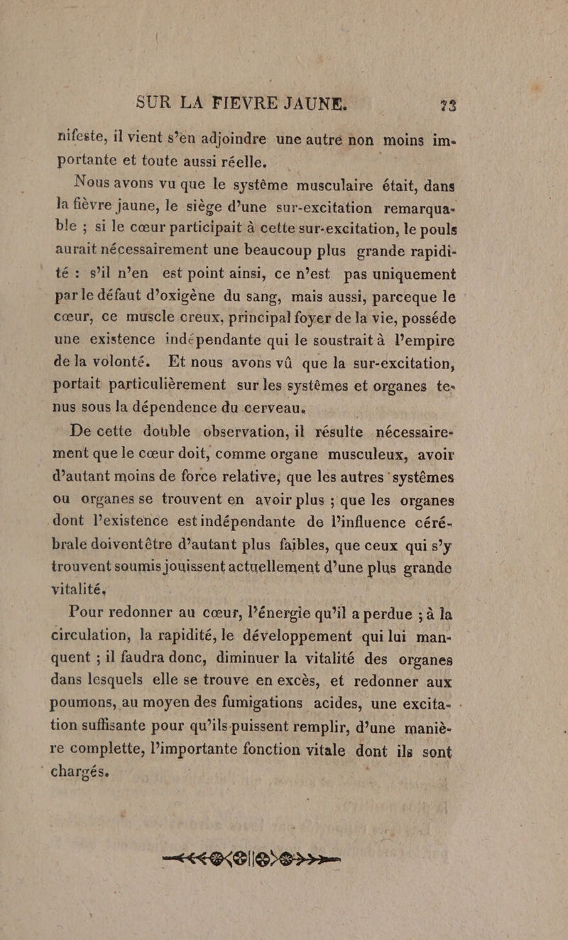 nifeste, il vient s’en adjoindre une autré non moins im- portante et toute aussi réelle. | Nous avons vu que le système musculaire était, dans la fièvre jaune, le siège d’une sur-excitation remarqua- ble ; si le cœur participait à cette sur-excitation, le pouls aurait nécessairement une beaucoup plus grande rapidi- té: s’il n’en est point ainsi, ce n’est pas uniquement par le défaut d’oxigène du sang, mais aussi, parceque le cœur, ce muscle creux, principal foyer de la vie, posséde une existence indépendante qui le soustrait à l’empire de la volonté. Et nous avons vû que la sur-excitation, portait particulièrement sur les systèmes et organes te- nus sous la dépendence du cerveau. | De cette double observation, il résulte nécessaire- ment que le cœur doit, comme organe musculeux, avoir d’autant moins de force relative, que les autres systèmes ou organes se trouvent en avoir plus ; que les organes dont lexistence estindépendante de l’influence céré- brale doiventêtre d’autant plus faibles, que ceux qui s’y trouvent soumis Jouissent actuellement d’une plus grande vitalité. | Pour redonner au cœur, l’énergie qu’il a perdue ; à la circulation, la rapidité, le développement qui lui man- quent ; il faudra donc, diminuer la vitalité des organes dans lesquels elle se trouve en excès, et redonner aux poumons, au moyen des fumigations acides, une excita- : tion suflisante pour qu’ils puissent remplir, d’une maniè- re complette, l’importante fonction vitale dont ils sont ‘ chargés. EEE S3&gt;—