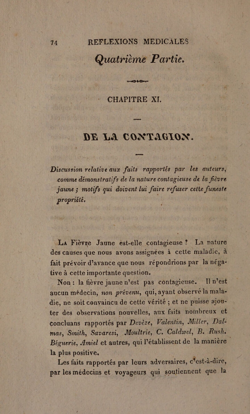 Quatrième Partie. 46e CHAPITRE XI. DE LA CONTAGION. pen Discussion relative aux faits rapportés par les auteurs, comme démonstratifs de la nature contagieuse de la fièvre jaune ; motifs qui doivent lui faire refuser cette funeste propriété, La Fièvre Jaune est-elle contagieuse ? La nature des causes que nous avons assignées à cette maladie, E fait prévoir d’avance que nous répondrions par la néga- tive à cette importante question. ‘ Non: la fièvre jaune n’est pas contagieuse. [l n’est aucun médecin, non prévenu, qui, ayant observé la mala- die, ne soit convaincu de cette vérité ; et ne puisse ajou- ter des observations nouvelles, aux faits nombreux et concluans rapportés par Devèze, Valentin, Miller, Dal- mas, Smith, Savaresi, Moultrie, C. Caldwel, B. Rush. Béguerie, Amiel et autres, qui l’établissent de la manière ; la plus positive. Les faits rapportés par leurs adversaires, c’est-à-dire, par les médecins et voyageurs qui soutiennent que la