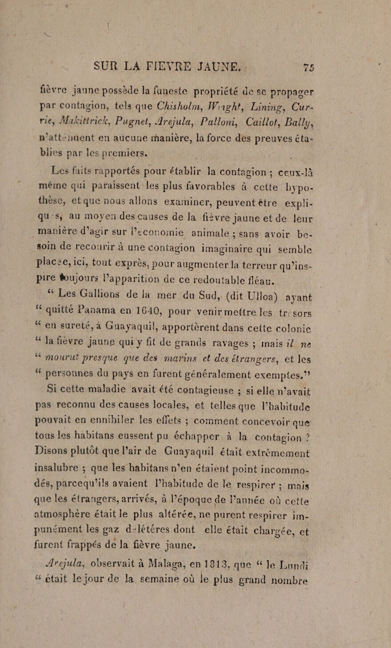 fièvre jaune possède la funeste propriété de se propager par contagion, tels que Chisholm, Wiight, Lining, Cur- rie, Makittrick, Pugnet, Arejula, Palloni, Caillot, Ball, n’att-uent en aucune manière, la force des preuves éta- blies par les premiers. | : Les faits rapportés pour établir la contagion ; ceux-là même qui paraissent les plus favorables à cette bypo- thèse, etque nous allons examiner, peuventéêtre expli- qu-s, au moyen des causes de la fièvre jaune et de leur manière d'agir sur l’économie animale ; sans avoir be- soin de recourir à une contagion imaginaire qui semble placée, ici, tout exprès, pour augmenter la terreur qu’ins- pire foujours lapparition de ce redoutable fléau. “ Les Gallions de la mer du Sud, (dit Ulloa) ayant “ quitté Panama en 1640, pour venir mettre les tr'sors “ en sureté, à Guayaquil, apportèrent dans cette colonie “ Ja fièvre jaune qui y fit de grands ravages ; inais © ne ‘‘ mourut presque que des marins et des étrangers, et les “ personnes du pays en furent généralement exemptes.* Si cette maladie avait été contagieuse ; si elle n’avait pas reconnu des causes locales, et telles que l’habitude pouvait en ennihiler les effets ; comment concevoir que tous les habitans eussent pu échapper à la contagion ? Disons plutôt que l’air de Guayaquil était extrêmement insalubre ; que les habitans n’en étaient point incommo- dés, parcequ’ils avaient l’habitude de le respirer ; mais que les étrangers, arrivés, à l’époque de l’année où cette atmosphère était le plus altérée, ne purent respirer im- punément les gaz d:létéres dont elle était chargée, et furent frappés de la fièvre jaune. Arejula, observait à Malaga, en 1813, que “ le Lundi &amp; était le jour de la semaine où le plus grand nombre