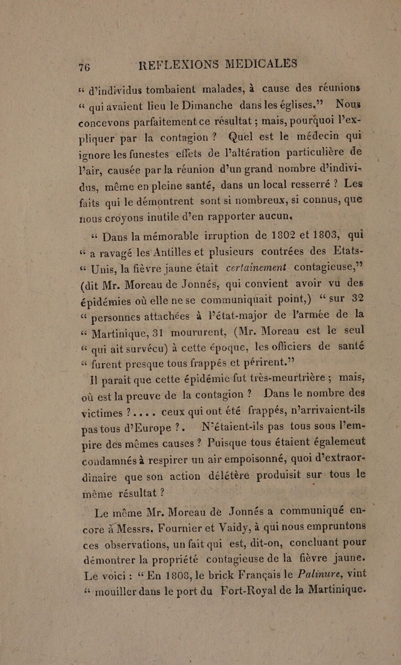 &amp; d'individus tombaient malades, à cause des réunions “ quiavaient leu le Dimanche dansles églises.” Nous concevons parfaitement ce résultat ; mais, pourquoi lPex- pliquer par la contagion ? Quel est le médecin qui ignore les funestes ellets de l’altération particulière de l’air, causée par la réunion d’un grand nombre d’indivi- dus, même en pleine santé, dans un local resserré ? Les faits qui le démontrent sont si nombreux, si connus, que nous croyons inutile d’en rapporter aucun, ét Dans la mémorable irruption de 1802 et 1803, qui à ravagé les Antilles et plusieurs contrées des Etats- 6 Unis, la fièvre jaune était cerlainement contagieuse,” (dit Mr. Moreau de Jonnés, qui convient avoir vu des épidémies où elle ne se communiquait point,) ‘sur 32 &amp; personnes attachées à lPétat- -major de l’armée de la &amp; Martinique, 31 moururent, (Mr. Moreau est le seul _# qui ait survécu) à cette époque, Îles officiers de santé furent presque tous frappés et périrent.?? Il parait que cette épidémie fut très-meurtrière ; mais, où est la preuve de la contagion ? Dans le nombre des victimes ?.... ceux qui ont été frappés, n’arrivaient-ils pas tous d'Europe ?. N'étaient-ils pas tous sous l’em- pire des mêmes causes ? Puisque tous étaient égalemeut condamnés à respirer un air empoisonné, quoi d’extraor- dinaire que son action délétèré produisit sur tous le même résultat ? s Le même Mr. Moreau de Jonnés a communiqué en- core à Messrs. Fournier et Vaidy, à qui nous empruntons ces observations, un fait qui est, dit-on, concluant pour démontrer la propriété contagieuse de la fièvre jaune. Le voici : “ En 1808, le brick Français le Palinure, vint &amp;. mouiller dans le port du Fort-Royal de la Martinique.