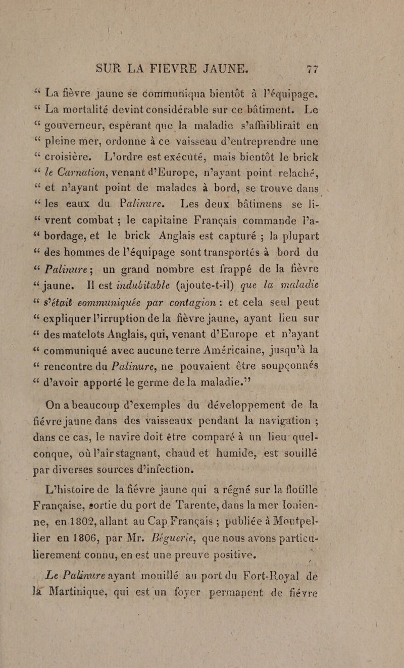 ‘ La fièvre jaune se communiqua bientôt à l'équipage. ‘ La mortalité devint considérable sur ce bâtiment. Le ‘ gouverneur, espérant que la maladie s’affaiblirait en ‘ pleine mer, ordonne à ce vaisseau d’entreprendre une “ croisière. L'ordre est exécuté, mais bientôt le brick ‘ Je Carnation, venant d'Europe, n’ayant point relaché, ‘et n'ayant point de malades à bord, se trouve dans “ les eaux du Palinure. Les deux bâtimens se li- “ vrent combat ; le capitaine Français commande l’a- “ bordage, et le brick Anglais est capturé ; la plupart ‘ des hommes de l'équipage sont transportés à bord du &amp; Palinure; un grand nombre est frappé de la fièvre “ jaune. Il est indubitable (ajoute-t-il) que la maladie “6 s'était eommuniquée par contagion : et cela seul peut “ expliquer l’irruption de la fièvre jaune, ayant lieu sur “ des matelots Anglais, qui, venant d'Europe et n’ayant ‘ communiqué avec aucune terre Américaine, jusqu’à la “ rencontre du Palinure, ne pouvaient être soupçonnés “ d’avoir apporté le germe de la maladie.” On a beaucoup d'exemples du développement de la fiévre jaune dans des vaisseaux pendant la navigation ; dans ce cas, le navire doit être comparé à un lieu’ quel- conque, où l’airstagnant, chaud et humide, est souillé par diverses sources d'infection. L'histoire de la fiévre jaune qui a régné sur la flotille Française, sortie du port de Tarente, dans la mer [oaten- ne, en.1802, allant au Cap Français ; publiée à Montpel- lier en 1806, par Mr. Béguerie, que nous avons particu- lierement connu, en est une preuve positive. Le Palinure ayant mouillé au port du Fort-Royal de là Martinique, qui est un foyer permanent de fiéyre
