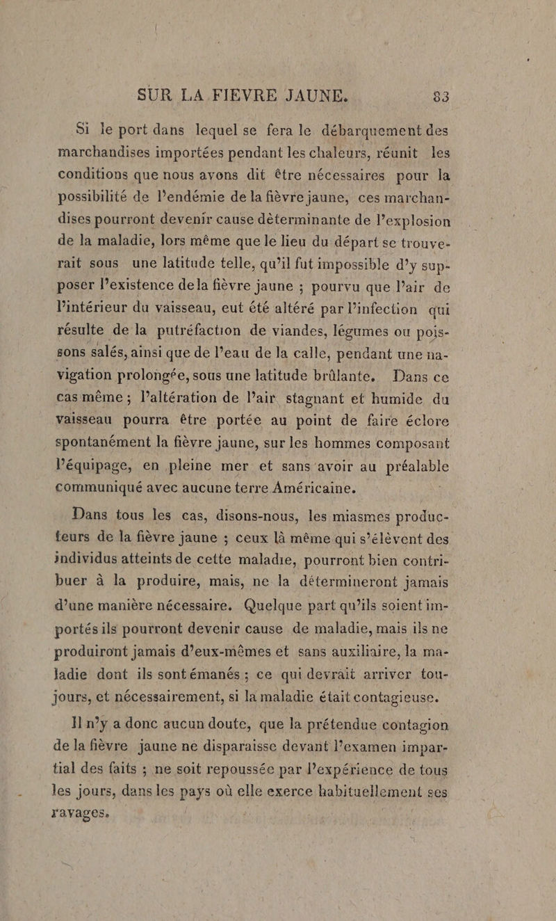 Si le port dans lequel se fera le débarquement des marchandises importées pendant les chaleurs, réunit les conditions que nous avons dit être nécessaires pour la possibilité de l’endémie de la fièvre jaune, ces marchan- dises pourront devenir cause déterminante de lexplosion de la maladie, lors même que le lieu du départ se trouve- rait sous une latitude telle, qu’il fut impossible d’y sup- poser l'existence de la fièvre jaune ; pourvu que l’air de l'intérieur du vaisseau, eut été altéré par l'infection qui résulte de la putréfaction de viandes, légumes ou pois- sons salés, ainsi que de l’eau de la calle, pendant une na- vigation prolongée, sous une latitude brûlante, Dans ce cas même ; Paltération de Pair, stagnant et humide du vaisseau pourra être portée au point de faire éclore spontanément la fièvre jaune, sur les hommes composant l'équipage, en pleine mer et sans avoir au préalable communiqué avec aucune terre Américaine. Dans tous les cas, disons-nous, les miasmes produc- teurs de la fièvre jaune ; ceux là même qui s’élêvent des individus atteints de cette maladie, pourront bien contri- buer à la produire, mais, ne la détermineront jamais d’une manière nécessaire. Quelque part qu’ils soient im- portés ils pourront devenir cause de maladie, mais ils ne produiront jamais d'eux-mêmes et sans auxiliaire, la ma- Jadie dont ils sontémanés ; ce qui devrait arriver tou- jours, et nécessairement, si la maladie était contagieuse. H n°y a donc aucun doute, que la prétendue contagion de la fièvre jaune ne disparaisse devant l’examen impar- tial des faits ; ne soit repoussée par l'expérience de tous les jours, dans les pays où elle exerce habituellement ses ravages. |