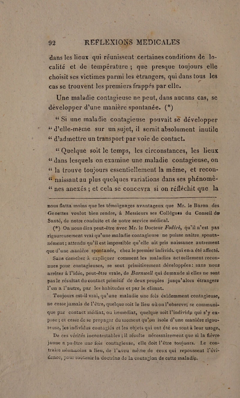 dans les lieux qui réunissent certaines conditions de lo- calité et de température ; que presque toujours elle choisit ses victimes parmi les étrangers, qui dans tous les cas se trouvent les premiers frappés par elle. Une maladie contagieuse ne peut, dans aucuns cas, se À développer d’une manière spontanée. (*) ‘ Si une maladie contagieuse pouvait se développer ‘“ d’elle-mème sur un sujet, il serait absolument inutile ‘ d'admettre un transport par voie de contact. &amp; Quelqué soit le temps, les circonstances, les lieux ‘ dans lesquels on examine une maladie contagieuse, on &amp; ]a trouve toujours essentiellement la même, et recon- &amp; naissant au plus quelques variations dans ses phénomè- “ nes anexés ; et cela se concevra si on réfléchit que la nous flatta moins que les témoignages avantageux que Mr. le Baron des Genettes voulut bien rendre, à Messieurs ses Collègues du Conseil de Santé, de notre conduite et de notre service médical. (*) On nous dira peut-être avec Mr. le Docteur Fodéré, qu’iln’est pas rigoureusement vrai qu’une maladie contagieuse ne puisse naitre sponta- nément ; attendu qu’il est impossible qu’elle ait pris naissance autrement que d’une inanière spontanée, chez le premier individu qui en-a été affecté. Sans cneicher à expliquer comment les maladies actuellement recon- nues pour cantagieuses, se sont primitivement développées: sans nous arrêter à l’idée, peut-être vraie, de Barnwell qui demande si elles ne sont pas le résultat du contact primitif de deux peuples jusqu’alors étrangers l’un a l’autre, par les habitudes et par le climat, Toujours est-il vrai, qu’une maladie une fois évidemment contagieuse, ne cesse jamais de l’être, quelque soit le lieu où on l’observe; se communi- que par contact médiat, ou immédiat, quelque soit l’individp qui s’y ex- pose; ct cesse de se propager du moment qu’on isole d’une manière rigou- reuse, les individus contagiés et les objets qui ont été ou sont à leur usage. De ces vérités incontestables ; il résulie nécessairement que si la fièvre jaune a pu être une fois contagieuse, elle doit l’être toujours. Le con- traiïe uéamuoius a lieu, de l’aveu même de ceux qui repoussent l'évi- dcnco, pour soutenir ia doctrine de la contagion de cette maladie.