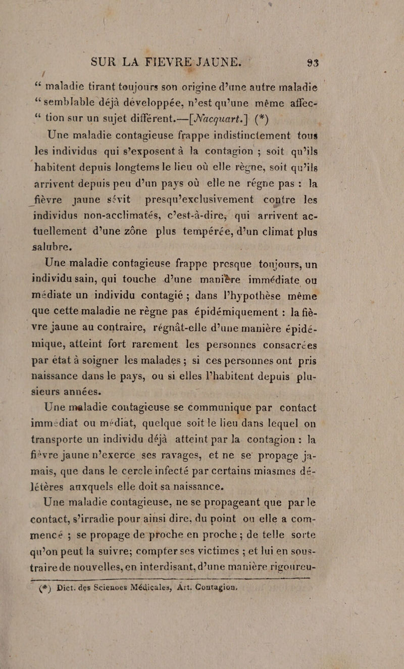 / ‘ maladie tirant toujours son origine d’une autre maladie ‘semblable déjà développée, n’est qu’une même affec- ‘ tion sur un sujet différent.—{[Nacquart.] (*) Une maladie contagieuse frappe indistinctement tous les individus qui s’exposent à la contagion ; soit qu’ils habitent depuis longtems le lieu où elle règne, soit qu’ils arrivent depuis peu d’un pays où elle ne régne pas : la _fièvre Jaune sévit presqu’exclusivement contre les individus non-acclhimatés, c’est-à-dire; qui arrivent ac- tuellement d’une zône plus tempérée, d’un climat plus salubre. Une maladie contagieuse frappe presque toujours, un individu sain, qui touche d’une manière immédiate ou médiate un individu contagié ; dans l'hypothèse même que cette maladie ne règne pas épidémiquement : la fiè- _vre jaune au contraire, régnât-elle d’une manière épidé- mique, atteint fort rarement les personnes consacrées par état à soigner les malades ; si ces personnes ont pris naissance dans le pays, ou si elles l’habitent depuis plu- sieurs années. $ | Une maladie contagieuse se communique par contact immédiat ou médiat, quelque soit le lieu dans lequel on transporte un individu déjà atteint par la contagion : la fièvre Jaune n’exerce ses ravages, et ne se propage ja- mais, que dans le cercle infecté par certains miasmes dé- létères auxquels elle doit sa naissance. Une maladie contagieuse, ne se propageant que parle contact, s’irradie pour ainsi dire, du point ou elle a com- mencé ; se propage de proche en proche; de telle sorte qu’on peut la suivre; compter ses victimes ; et lui en sous- traire de nouvelles, en interdisant, d’une manière rigoureu- (*) Dict. des Scienoes Médicales, Aït, Contagion,