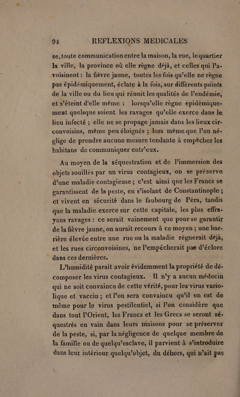se,toute communication entre la maison, la rue, lequartier la ville, la province où elle règne déjà, et celles qui l’a- voisinent: la fièvre jaune, toutes les fois qu’elle ne règne pas épidémiquement, éclate à la fois, sur différents points de la ville ou du lieu qui réunit les qualités de l’endémie, et s’éteint d'elle même : lorsqu'elle règne épidémique- ment quelsque soient les ravages qu’elle exerce dans le lieu infecté ; elle ne se propage jamais dans les lieux cir- convoisins, même peu éloignés ; lors même que l’on né- glige de prendre aucune mesure tendante à empêcher les | habitans de communiquer entr’eux. | Au moyen de la séquestration et de lPimmersion des objets souillés par un virus contagieux, on se préserve. d’une maladie contagieuse ; c’est ainsi qne les Francs se garantissent de la peste, en s’isolant de Constantinople ; et vivent en sécurité dans le faubourg de Péra, tandis que la maladie.exerce sur cette capitale, ies plus effra- yans ravages: ce serait vainement que pourse garantir de la fièvre jaune, on aurait recours à ce moyen ; une bar- rière élevée entre une rue ou la maladie régnerait déjà, et les rues circonvoisines, ne l’empécherait pas d’éclore dans cesdernières. | L'humidité parait avoir évidemment la propriété de dé- composer les virus contagieux. Il n’y a aucun médecin qui ne soit convaincu de cette vérité, pour les'virus vario- lique et vaccin; et l’on sera convaincu qu’il en est de même pour le virus pestilentiel, si lon considère que dans tout l'Orient, les Francs et les Grecs se seront sé- questrés en vain dans leurs maisons pour se préserver de la peste, si, par la négligence de quelque membre de la famille ou de quelqu’esclave, il parvient à s’introduire dans leur intérieur quelqu’objet, du as qui n’ait pas