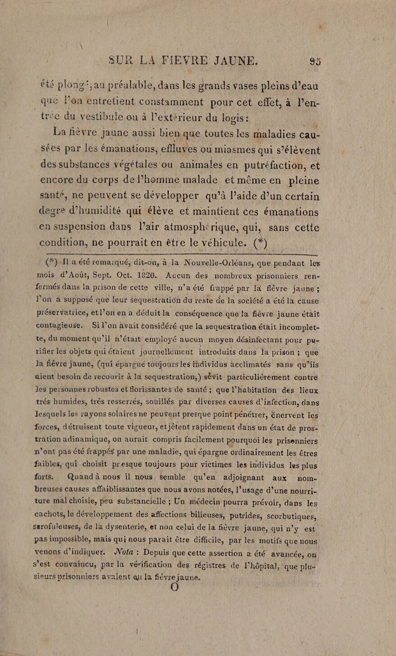 à SUR LA FIEVRE JAUNE. I or éts pions” au préalable, dans les grands vases pleins d’eau sr où entretient constamment pour cet effet, à l’en- e du vestibule ou à l'extérieur du logis : Li fièvre jaune aussi bien que toutes les maladies € cau- sées par les émanations, eflluves où miagmes qui s'élèvent des substances végétales ou animales en putréfaction, et encore du corps de l’homme malade et même en pleine santé, ne peuvent se développer qu’à l’aide d’un certain degre d’h humidité qui élève et maintient ces émanations en suspension dans Pair atmospht rique, qui, sans cette condition, ne pourrait en être le véhicule. (*) (*) Il à été remarqué, dit-on, à la Nouvelle-Orléans, que pendant les mois d’Août, Sept. Oct. 1820. Aucun des nombreux prisonniers ren- fermés dans la prison de cette ville, n’a été frappé par là flèvre jaune ; l’on à supposé que leur $equestration du reste de la société a été la cause préservatrice, et l’on en a déduit la conséquence que la fièvre jaune était contagieuse. Si l’on ävait considéré que la sequestration était incomplet- te, du moment qu il n'était employé aucun moyen, désinfectant pour pu- rifier les objets qui étaient journellement introduits dans la prison ; que la fièvré jauné, (qui épargné toüjours les individus äcclimatés sans qu’ils aient besoin de recourir à la sequestration;) sêvit particulièrement contre les personnes robustes et florissantes de santé ; que l’habitation des lieux trés humides, très resserrés, souillés par diverses causes d'infection, dans lesquels les rayons solaires ne peuvent presque point pénétrer, énervent les forces, détruisent toute vigueur, etjètent rapidement dans un état de pros- tration adinamique, on aurait compris facilement pourquoi les prisenniers n’ont pas été frappés par une maladie, qui épargne drdinairement les êtres faibles, qui choisit presque toujours pour victimes les individus les plus forts. Quand à nous il nous. $emble qu’en adjoignant aux nom- breuses causes affaiblissantes que nous avons notées, l’usage d’une nourri- ture mal choisie, peu substancielle ; Un médecin pourra prévoir, dans les cachots, le développement des affections bilieuses, putrides, scorbutiques, serofuleuses, de la dysentérié, et non celui de la fièvre jaune, qui n’y est pas impossible, mais qui nous parait être difficile, par les motifs que nous venons d’indiquer. AWofa : Depuis que cette assertion a été avancée, on s’est convaincu, par la vérification des régistres de l'hôpital, que plu- sieurs prisonniers avaient eu la fièvre jaune.