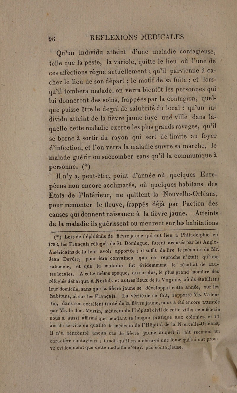 Qu'un individu atteint d’une maladie contagieuse, telle que ii peste, la variole, quitte le lieu où l’une de ces affections règne actuellement ; qu’il parvienne à ca- cher le lieu de son départ ; lé motif de sa fuite ; et lors- qu’il tombera malade, on verra bientôt les personnes qui lui donneront des soins, frappées par la contagion, quel- que puisse être le degré de salubrité du local : qu’un in- dividu atteint de la fièvre jaune fuye uné ville dans Jla- quelle cette maladie exerce les plus grands ravages, qu’il se borne à sortir du rayon qui sert de limite au foyer d'infection, et l’on verra la maladie suivre sa marche, Île malade guérir ou succomber sans qu’il la communique à personne. (*) Il n°y a, peut-être, point d’année où. quelques Euro- péens non encore acclimatés, où quelques habitans des Etats de l’Intérieur, ne quittent la Nouvelle-Orléans, pour remonter le fleuve, frappés déjà par l’action des causes qui donnent naissance à la fièvre jaune. Atteints de la maladie ils guérissent ou meurent sur les habitations (*) LE de l’épidémie de fièvre] jaune qui eut lieu a Philadelphie en 1793, les Français réfugiés de St. Domingue, furent accusés par les Anglo- Américains de la leur avoir apportée ; il suffit de’ lire le mémoire de Mr. Jean Devése, pour être convaincu que ce reprache n’était qu’une calomnie, et que la maladie fut évidemment le résultat de cau- ses locales. A cette même époque, au surplus, le plus grand nombre des réfugiés débarqua à Norfolk et autres lieux dela Vüginie, où ils établirent leur domicile, sans que la fièvre jaune se développat cette année, sur les habitans, ni sur les Français. La vérité de ce fait, rapporté Mr. Valen- ç tin, dans son excellent traité de la fièvre jaune, nous a été encore attestée J ; par Mr. le doc. Matin, médecin de l'hôpital civil de cette ville; ce médecin . . nOUS à aussi affirmé que pendant sa longue pratique aux colonies, et 14. ans de service en qualité de médecin de l’ Hôpital de la Nouvelle-Orléans; il n’a rencontré ancun cas de fièvre jaune auquel il ait reconnu un caractère contagieux ; tandis qu’il en a observé une foule qui lui ont prou- vé évidemment que cette maladie n’était pas contagieuse.