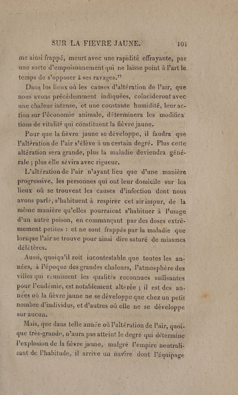 me ainsi frappé, meurt avec une rapidité éffrayante, par une sorte d’empoisonnement qui ne laisse point à l'art le temps de s’opposer à ses ravages.?? Dans les lieux où les causes d’altération de l’air, que nous avons précédemment indiquées, coïncideront avec une chaleur intense, et une constante humidité, leur ac- tion sur l’économie animale, déterminera les modifica tions de vitalité qui constituent la fièvre jaune. Pour que la fièvre jaune se développe, il faudra que : Valtération de l’air s’élève à un certain degré. Plus cette altération sera grande, plus la maladie Fo renra géné- rale ; plus elle sévira avec rigueur. ‘L’altération de l’air n’ayant lieu que d’une manière progressive, les personnes qui ont leur domicile sur les lieux où se trouvent les causes d’infection dont nous avons parlé, s’habituent à respirer cet airimpur, de la même manière qu’elles pourraient s’habituer à l’usage d’un autre poison, en commancant par des doses extrè- mement petites : et ne sont frappés par la maladie que lorsque l'air se trouve pour ainsi dire saturé de miasmes délétères, Aussi, quoiqu'il soit incontestable que toutes les an- nées, à l’époque des grandes chaleurs, l’atmosphère des villes qui reunissent les qualités reconnues sufisantes pour l’endémie, est notablement altérée ; il est des an- nées où la fièvre jaune ne se développe que chez un petit nombre d'individus, et d’autres où elle ne se développe sur aucun, Mais, que dans telle année où Prato de l’air, quoi- que très-grande, n'aura pas atteint le degré qui détermine l'explosion de la fièvre jaune, malgré l’empire neutrali- sant de lhabitude, il arrive un navire dont Péquipage