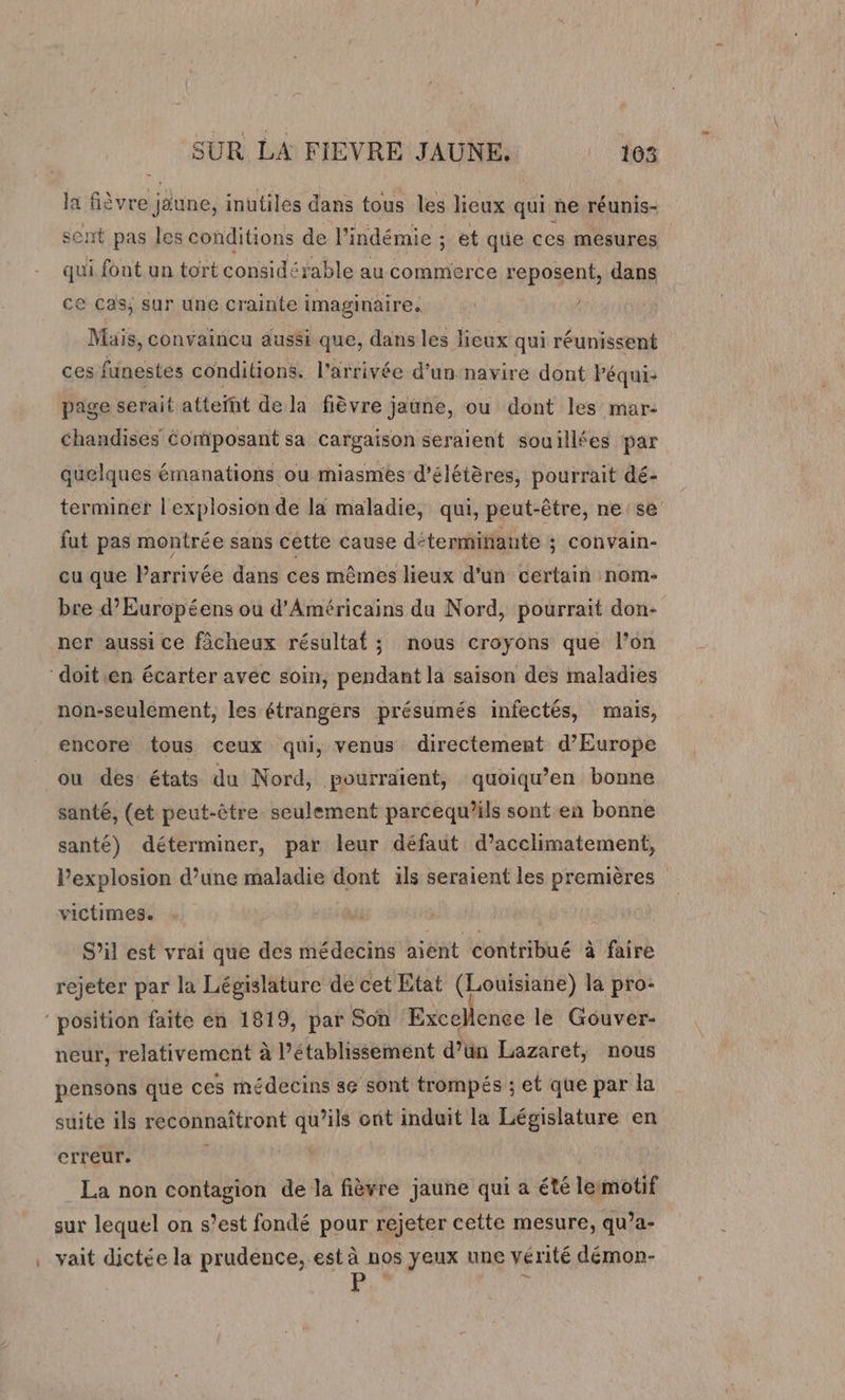 la fièvre june, inutiles dans tous les lieux qui ne réunis- sent pas les conditions de l’indémie ; et que ces mesures qui font un tort considérable au commerce reposent, dans ce Cas; sur une crainte imaginaire. | ! Mais, convaincu aussi que, dans les lieux qui réunissent ces funestes conditions. l’arrivée d’un navire dont Péqui: page serait atteïht dela fièvre jaune, ou dont les mar- chandises Composant sa cargaison seraient souillées par quelques émanations ou miasmes d'élétères, pourrait dé- terminer l'explosion de la maladie, qui, peut-être, ne: se fut pas montrée sans cette cause déterminante ; convain- cu que l’arrivée dans ces mêmes lieux d’un certain nom- bre d’Européens ou d'Américains du Nord, pourrait don- ner aussi ce fâcheux résultat ; nous croyons que l’on “doitien écarter avec soin, pendant la saison des maladies non-seulement, les étrangers présumés infectés, mais, encore tous ceux qui, venus directement d'Europe ou des états du Nord, pourraient, quoiqu’en bonne santé, (et peut-être seulement parcequ’ils sont en bonne santé) déterminer, par leur défaut d’acclimatement, Pexplosion d’une maladie dont ils seraient les premières victimes. S’il est vrai que des médecins aient contribué à faire rejeter par la Législature de cet Etat (Louisiane) la pro- position faite en 1819, par Son Excellence le Gouver- neur, relativement à établissement d’ün Lazaret, nous pensons que ces médecins 8e sont trompés ; et que par la suite ils reconnaîtront qu’ils ont induit la Législature en erreur. d La non contagion de la fièvre jaune qui a été lemotif sur lequel on s’est fondé pour rejeter cette mesure, qu’a- . vait dictée la prudence, est à nos yeux une vérité démor-