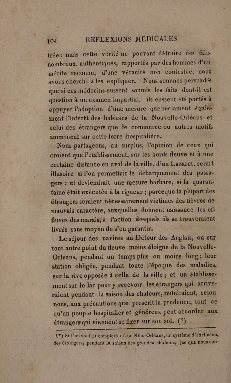 trée ; mais cette vérité ne pouvant détruire des faits nombreux, authentiques, rapportés par des hommes d’un mérite reconnu, d’une véracité non contestée, nous avons cherche à les expliquer. Nous sommes persuadés que si ces médecins eussent soumis les faits dont-il est question à un examen impartial, ils éussent été portés à appuyer lPadoption d’une mesure que réclament égale- ment l'intérêt des habitans de la Nouvelle-Orléans et celui des étrangers que le commerce ou autres motifs amménent sur cette terre hospitalière. Nous partageons, au surplus, Popinion de ceux qui croient que l’etablissement, sur les bords fleuve et à une certaine distance en aval de là ville, d’un Lazaret, serait illusoire si l’on permettait le débarquement des passa- gers ; et deviendrait une mesure barbare, si la quaran- taine était exécutée à la rigueur ; parceque la plupart des étrangers seraient nécessairement victimes des fièvres de mauvais caractère, auxquelles donnent naissance les ef- fluves des marais,à l’action desquels ils se trouveraient livrés sans moyen de s’en garantir. Le séjour des navires au Détour des Anglais, ou sur tout autre point du fleuve moins éloigné de la Nouvelle- Orléans, pendant un temps plus ou moins long; leur station obligée, pendant toute l’époque des maladies, sur la rive opposée à celle de la ville; et un établisse- ment sur le lac pour y recevoir les étrangers qui arrive- raient pendant la saison des chaleurs, réüniraient, selon nous, aux précautions que prescrit la prudence, tout ce qu’un peuple hospitalier et généreux peut accorder aux étrangers qui viennent se fixer sur son sol, (*) oo EEE TEE SES (#) Si l’on voulait completter à la Nlle.-Orléans, un système d’exclusion, des étrangers, pendant la saison des grandes chaleurs, (ce que nous con-