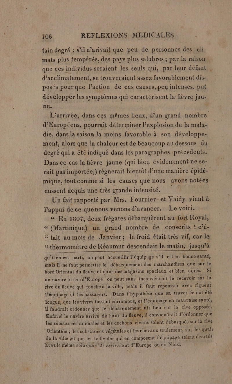 tain degré ; s'iln’arivait que peu de personnes des cli- mats plus tempérés, des pays plus salubres ; par la raison que ces individus seraient les seuls qui, par leur défaut d’acclimatement, se trouveraient assez favorablement dis- posés pourque l’action de ces causes, peu intenses. put développer les symptômes qui caractérisent Ja fièvre jau- ne. | L'arrivée, dans ces mêmes lieux, d’un grand nombre d’Européens, pourrait déterminer l’explosion de la mala- die, dans la saison la moins favorable à son développe- ment, alors que la chaleur est de beaucoup au dessous du | degré qui a été indiqué dans les paragraphes précédents. Dans ce cas la fièvre jaune (qui bien évidemment ne se- rait pas importée, ) règnerait bientôt d’une manière épidé- mique, tout comme si les causes que nous avons notées eussent àcquis une très grande intensité. Un fait rapporté par Mrs. Fournier et Vaidy vient à l'appui de ce quenous venons d'avancer. Le voici. 4 En 1807, deux frégates débarquèrent au fort Royal, &amp; (Martinique) un grand nombre de conscrits ! c'e: 4 tait au mois de Janvier ; le froid était très vif, car le “ thermomètre de Réaumur descendait le matin, jusqu’à a — ———— qu il en est parti, on peut Me M équipage s’il ‘est en “bonne santé, maïs il ne faut permettre le débarquement des marchandises que sur Je bord Oriental du fleuve et dans des magasins spacieux et bien aerés. si un navire arrive d'Europe ‘on peut sans inconvénient le recevoir sur la, rive du fleuve qui touche à la ville, mais il faut repousser avec rigueur équipage et les passagers. Dans l’hypothèse que sa traver ée eut été longue, que les vivres fussent corrompus, et d équipage en mauvaise santé, il faudrait ordonner que le débarquement | ait lieu sur la rive opposée. En£n si le navire arrive du haut du fleuve, il conviendrait d’ordonner que les substances animales et les cochons vivans ‘soient débarqués sur la rive Orientole ; les substances végétales et les chevaux seulement, sut les quais de la ville set que les individus qui en composent l'équipage soient £cartés avecle même soin que s'ils arrivaient d'Europe ou du Nord, \