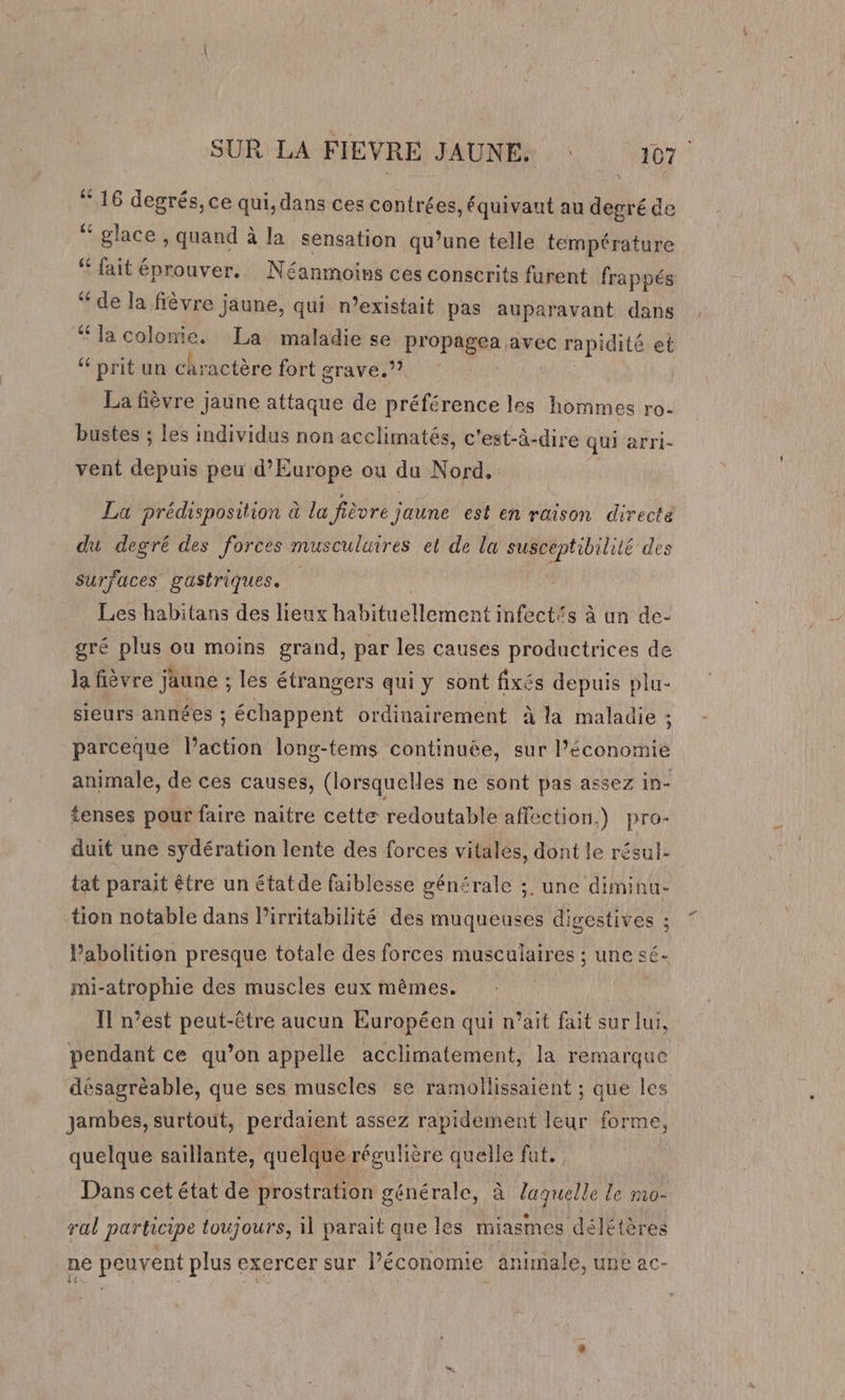 “16 degrés, ce qui, dans ces contrées, équivaut au degré de “ glace , quand à la sensation qu’une telle température # fait éprouver. Néanmoins ces conscrits furent frappés “ de la fièvre jaune, qui n’existait pas auparavant dans “la colonie. La maladie se propagea avec rapidité et “ prit un chractère fort grave.) La fièvre jaune attaque de préférence les hommes ro- bustes ; les individus non acclimatés, c'est-à-dire qui arri- vent depuis peu d'Europe ou du Nord. La prédisposition à la fièvre jaune est en rüison directe du degré des forces musculuires et de la susceptibilité des Surfaces gastriques. Les habitans des lieux habituellement infect£s à un de- gré plus ou moins grand, par les causes productrices de la fièvre jaune ; les étrangers qui y sont fixés depuis plu- sieurs années ; échappent ordinairement à la maladie ; parceque l’action long-tems continuée, sur l’économie animale, de ces causes, (lorsquelles ne sont pas assez in- tenses pour faire naitre cette redoutable affection,) pro- duit une sydération lente des forces vitales, dont le résul- tat parait être un étatde faiblesse générale ;. une diminu- tion notable dans Pirritabilité des muqueuses digestives ; Pabolition presque totale des forces musculaires ; une sé- mi-atrophie des muscles eux mêmes. Il n’est peut-être aucun Européen qui n’ait fait sur lui, pendant ce qu’on appelle acclimatement, la remarque désagréable, que ses muscles se ramollissaient ; que les jambes, surtout, perdaient assez rapidement leur forme, quelque saillante, quelque régulière quelle fat. Dans cet état de prostration générale, à laquelle le mo- ral participe toujours, il parait que les miasmes délétères ne peuvent plus exercer sur l’économie animale, une ac-