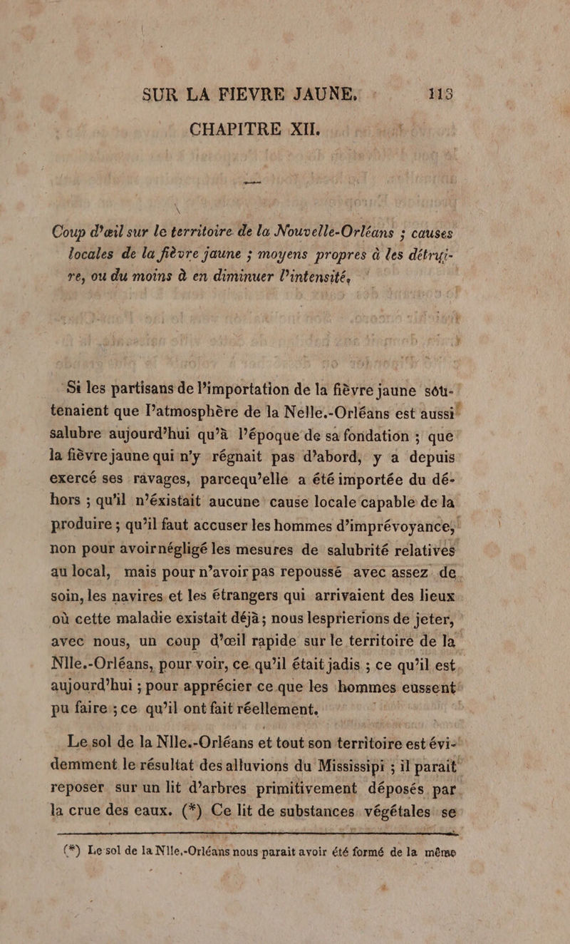 CHAPITRE XII \ | Coup d'œil sur le territoire de la Nouvelle-Orléans : causes locales de la fièvre jaune ; moyens propres à des détryi- re, ou du moins à en diminuer l’intensité, | Si les partisans de l’importation de la fièvre jaune sou- tenaient que l’atmosphère de la Nelle.-Orléans est aussi! salubre aujourd’hui qu’à l’époque de sa fondation ; que la fièvre jaune qui n'y régnait pas d’abord, y a depiis exercé ses ravages, parcequ’elle a été importée du dé- hors ; qu'il n’éxistait aucune cause locale capable de la produire ; qu’il faut accuser les hommes d’imprévoyance, non pour avoirnégligé les mesures de salubrité relatives au local, mais pour n’avoir pas repoussé avec assez de. soin, les navires et les étrangers qui arrivaient des lieux où cette maladie existait déjà ; nous lesprierions de jeter, avec nous, un coup d’œil rapide sur le territoire de la Nile.-Orléans, pour voir, ce. qu’il était jadis ; ce qu ‘il est, aujourd’hui ; pour apprécier ce que les hommes eussent pu faire ;ce qu’il ont fait réellément. | Le sol de la Nile.-Orléans et tout son territoire est évi- demment le résultat des alluvions du Mississipi ; il parait reposer. sur un lit d'arbres primitivement déposés par. la crue des eaux. (*) Ce lit de substances végétales se (*) Lesol de la Nile.-Orléans nous parait avoir été formé de la même