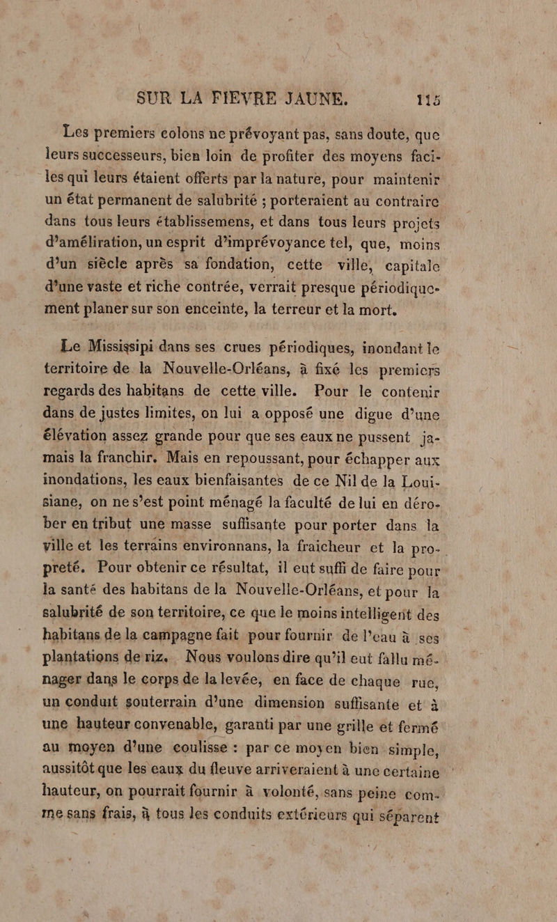 Les premiers colons ne prévoyant pas, sans doute, que leurs successeurs, bien loin de profiter des moyens faci- les qui leurs étaient offerts par la nature, pour maintenir un état permanent de salubrité ; porteraient au contraire dans tous leurs établissemens, et dans tous leurs projets d’améliration, un esprit d’imprévoyance tel, que, moins d’un siècle après sa fondation, cette ville, capitale d’une vaste et riche contrée, verrait presque périodique- ment planer sur son enceinte, la terreur et la mort. Le Mississipi dans ses crues périodiques, inondant le territoire de la Nouvelle-Orléans, à fixé les premicrs regards des habitans de cette ville. Pour le conteni dans de justes limites, on lui a opposé une digue d’une élévation assez grande pour que ses eaux ne pussent ja- mais la franchir. Mais en repoussant, pour échapper aux inondations, les eaux bienfaisantes de ce Nil de la Loui- siane, on ne s’est point ménagé la faculté de lui en déro- ber en tribut une masse suflisante pour porter dans la ville et les terrains environnans, la fraicheur et la pro-. preté. Pour obtenir ce résultat, il eut suffi de faire pour la santé des habitans de la Nouvelle-Orléans, et pour la salubrité de son territoire, ce que le moinsintelligent des habitans de la campagne fait pour fournir de l’eau à ses plantations de riz. Nous voulons dire qu’il eut fallu mé. nager dans le corps de la levée, en face de chaque rue, un conduit souterrain d’une dimension suflisante et à une hauteur convenable, garanti par une grille et fermé au moyen d’une coulisse : par ce moyen bien simple, aussitôt que les eaux du fleuve arriveraient à une certaine hauteur, on pourrait fournir à volonté, sans peine com. me sans frais, à tous les conduits extérieurs qui séparent