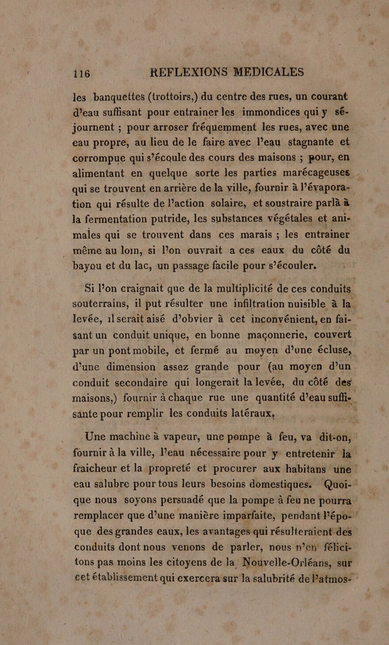 les banquettes (trottoirs,) du centre des rues, un courant d’eau suffisant pour entrainer les immondices qui y sé- journent ; pour arroser fréquemment les rues, avec une eau propre, au lieu de le faire avec l’eau stagnante et. corrompue qui s’écoule des cours des maisons ; pour, en qui se trouvent en arrière de la ville, fournir à l’évapora- tion qui résulte de l’action solaire, et soustraire parlà à la fermentation putride, les substances végétales et ani- males qui se trouvent dans ces marais ; les entrainer même au loin, si l’on ouvrait a ces eaux du côté du bayou et du lac, un passage facile pour s’écouler. levée, 1l serait aisé d’obvier à cet inconvénient, en fai- sant un conduit unique, en bonne maçonnerie, couvert d’une dimension assez grande pour (au moyen d’un conduit secondaire qui longerait la levée, du côté des maisons,) fournir à chaque rue une quantité d’eau suffi-. sante pour remplir les conduits latéraux, Une machine à vapeur, une pompe à feu, va dit-on, + que des grandes eaux, les avantages qui résulteraient des conduits dont nous venons de parler, nous n’en’ féhci- tons pas moins les citoyens de la Nouvelle-Orléans, sur
