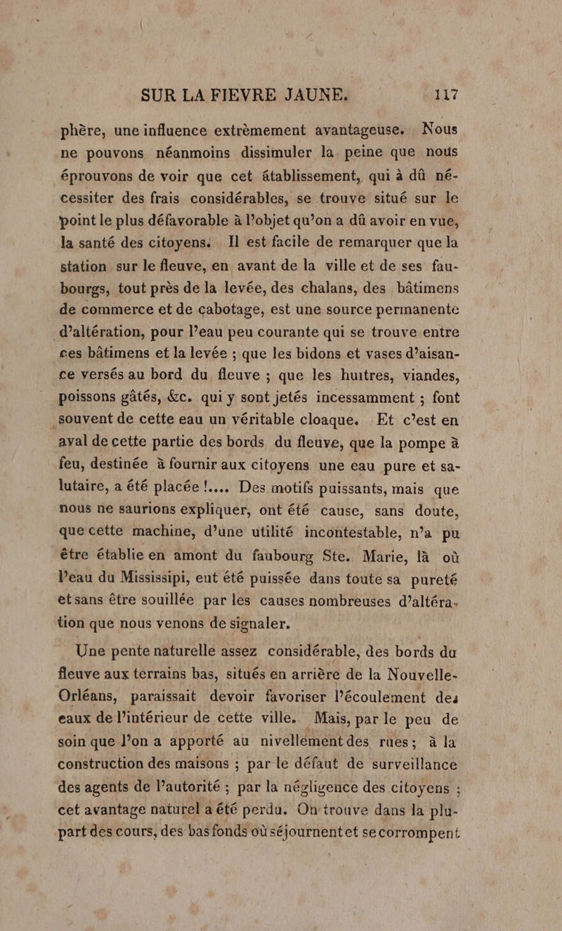phère, une influence extrèmement avantageuse. Nous ne pouvons néanmoins dissimuler la. peine que nous éprouvons de voir que cet âtablissement, qui à dû né- cessiter des frais considérables, se trouve situé sur le point le plus défavorable à l’objet qu’on a dû avoir en vue, la santé des citoyens: Il est facile de remarquer que la station sur le fleuve, en avant de la ville et de ses fau- bourgs, tout près de la levée, des chalans, des bâtimens de commerce et de cabotage, est une source permanente _d’altération, pour l’eau peu courante qui se trouve entre ses bâtimens et la levée ; que les bidons et vases d’aisan- ce versés au bord du fleuve ; que les huitres, viandes, poissons gâtés, &amp;c. qui y sont jetés incessamment ; font _souvent de cette eau un véritable cloaque. Et c’est en ayal de cette partie des bords du fleuve, que la pompe à feu, destinée à fournir aux citoyens une eau pure et sa- lutaire, a été placée !.... Des motifs puissants, mais que nous ne saurions expliquer, ont été cause, sans doute, que cette machine, d’une utilité incontestable, n’a pu être établie en amont du faubourg Ste. Marie, là où Peau du Mississipi, eut été puissée dans toute sa pureté etsans être souillée par les causes nombreuses d’altéra- tion que nous venons de signaler. Une pente naturelle assez considérable, des bords du fleuve aux terrains bas, situés en arrière de la Nouvelle- Orléans, paraissait devoir favoriser l’écoulement des eaux de l’intérieur de cette ville. Mais, par le peu de soin que l’on a apporté au nivellément des rues; à la construction des maisons ; par le défaut de surveillance des agents de lautorité ; par la négligence des citoyens : cet avantage naturel a été perdu. On'trouve dans la plu- part des cours, des bas fonds où séjournentet se corrompent