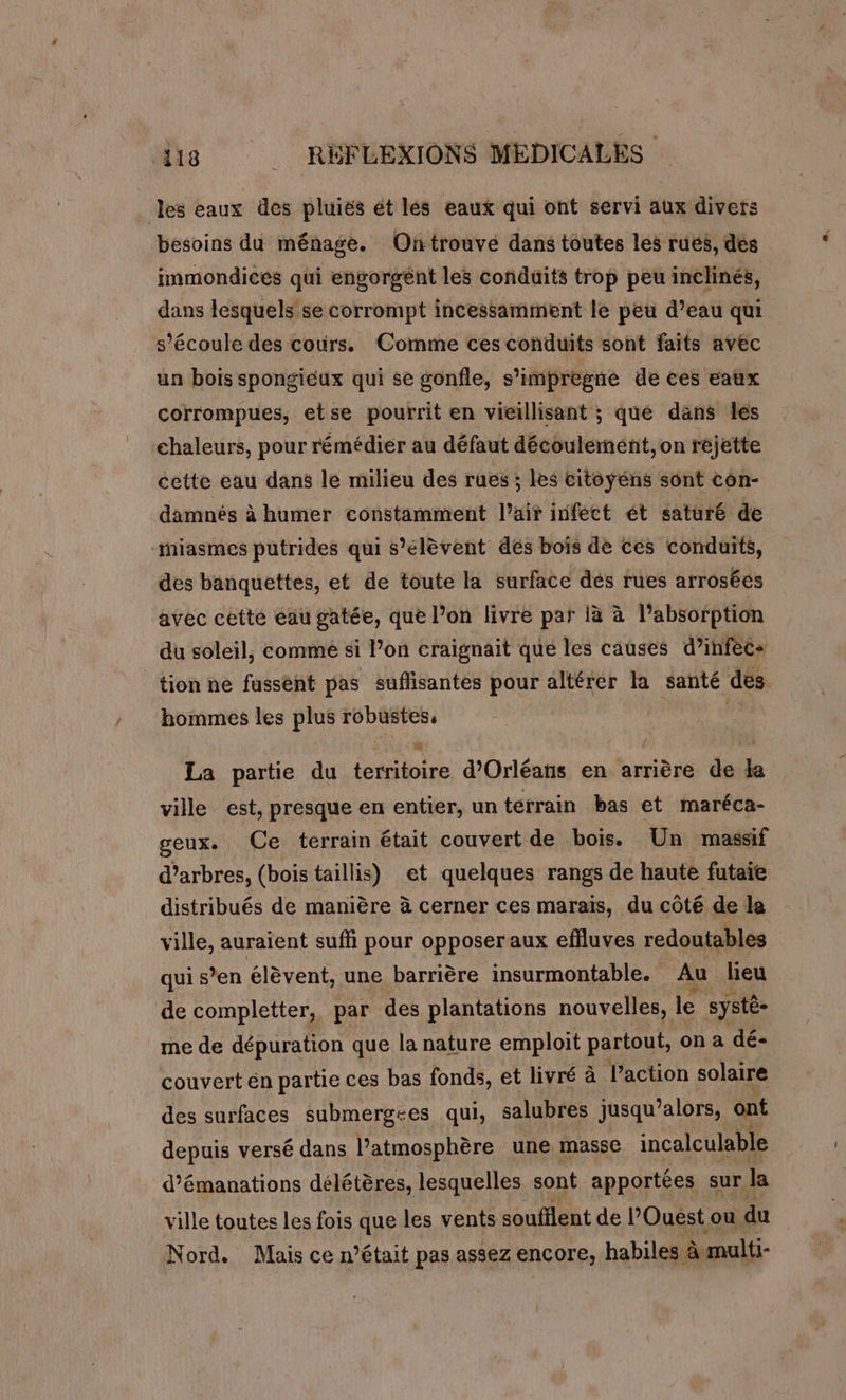 les eaux des pluiés ét lés eaux qui ont servi aux divers besoins du ménage. Ontrouve dans toutes les rués, dés immondices qui engorgent les conduits trop peu inclinés, dans lesquels se corrompt incessamment le peu d’eau qui s'écoule des cours. Comme ces conduits sont faits avec un bois spongiéux qui se gonfle, s’'impregne de ces eaux corrompues, etse pourrit en vieillisant ; que dans les chaleurs, pour rémédier au défaut découlement,on rejette cette eau dans le milieu des ruës ; les citoyens sont con- damnés à humer constamment l’air infect ét saturé de -iasmes putrides qui s'élèvent dés bois de ces conduits, des banquettes, et de toute la surface dés rues arroséés avec cette éau gatée, que l’on livre par à à l’absorption du soleil, comme si l’on craignait que les causes d’infècs tion ne fussent pas sufisantes pour altérer la santé des hommes les plus robustes, 2 La partie du territoire d'Orléans en arrière de da ville est, presque en entier, un terrain bas et maréca- geux. Ce terrain était couvert de bois. Un massif d’arbres, (bois taillis) et quelques rangs de haute futaie distribués de manière à cerner ces marais, du côté de la ville, auraient suffi pour opposer aux effluves redoutables qui s’en élèvent, une barrière insurmontable. Au lieu de completter, par des plantations nouvelles, le systé- me de dépuration que la nature emploit partout, on a dé- couvert én partie ces bas fonds, et livré à Paction solaire des surfaces submergtes qui, salubres jusqu ’alors, ont depuis versé dans l’atmosphère une masse incalculable d’émanations délétères, lesquelles sont apportées sur. la ville toutes les fois que les vents soufilent de l'Ouest ou du Nord. Mais ce n’était pas assez encore, habiles à multi