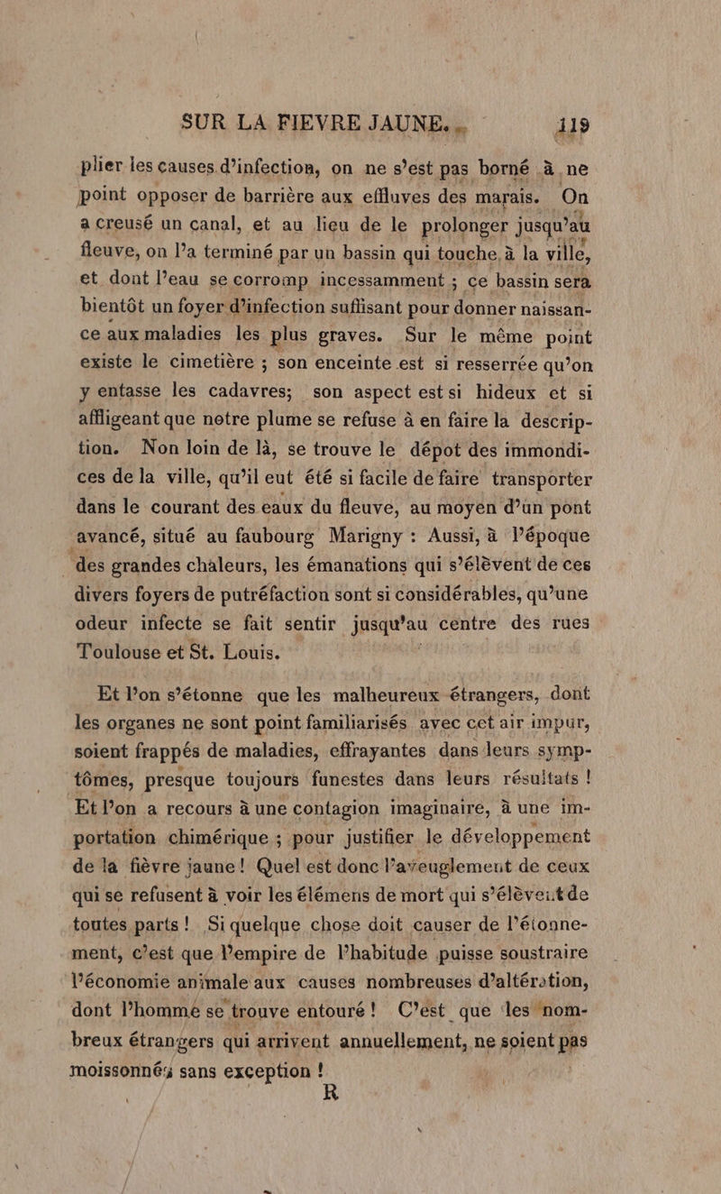 plier les causes d’infection, on ne s’est pas borné à ne point opposer de barrière aux effluves des marais. | On a creusé un canal, et au lieu de le prolonger jusqu’au fleuve, on l’a terminé par un bassin qui touche, à la ville, et dont l’eau se corromp incessamment ; ce bassin sera bientôt un foyer d'infection suflisant pour donner naissan- ce aux maladies les plus graves. Sur le même point existe le cimetière ; son enceinte est si resserrée qu’on y entasse les cadavres; son aspect est si hideux et si affligeant que notre plume se refuse à en faire la descrip- tion. Non loin de là, se trouve le dépot des immondi- ces de la ville, qu’il eut été si facile de faire transporter dans le courant des eaux du fleuve, au moyen d’un pont ‘avancé, situé au faubourg Marigny : Aussi, à l’époque | des grandes chaleurs, les émanations qui s'élèvent de ces divers foyers de putréfaction sont si considérables, qu’une odeur infecte se fait sentir jusqu’au centre des rues Toulouse et St. Louis. Et l’on s’étonne que les malheureux étrangers, dont les organes ne sont point familiarisés ayec cet air impur, soient frappés de maladies, effrayantes dans leurs symp- tômes, presque toujours funestes dans leurs résultats ! Et Von a recours à une contagion imaginaire, à une im- portation chimérique ; pour justifier le développement de la fièvre jaune! Quel est donc l? ateuglement de ceux qui se refusent à voir les élémens de mort qui s’élèveitde toutes parts! Siquelque chose doit causer de l’étonne- ment, C’est que l'empire de l’habitude puisse soustraire l’économie animale aux causes nombreuses d’altération, dont l’homme se trouve entouré! C’est que les nom- breux étrangers qui arrivent annuellement, ne soient pas moissonnés sans exception ! \