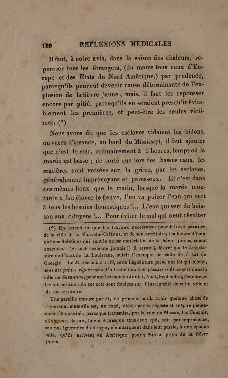 II faut, à notre avis, dans la saison des chaleurs, re- pousser ! tous les étrangers, (du moins tous ceux d'Eu- rope et des Etats du Nord Amérique.) par prudence, parcequ’ils peuveut devenir cause déterminante de l’ex- plosion de la fièvre jaune ; mais, il faut les repousser encore par pitié, parcequ’ils en seraient presqu ’inévita- blement les premières, et peut-être les seules victi- mes. (*)_ Nous avons dit que les esclaves vidaient les bidons, ou vases d’aisance, au bord du Mississipi, il faut ajouter que c’est le soir, ordinairement à 9 heures;temps où la marée «est basse ; de sorte que lors des basses eaux, les matières sont versées sur la grève, par les esclaves, généralement imprévoyans et paresseux. Et c’est dans ces mêmes lieux que le matin, lorsque la marée mon- tante a faitélever le fleuve, l’on va puiser l’eau qui sèrt à tous les besoins domestiques! L'eau quisert de bois- son aux citoyens !.… Pour éviter le mal qui peut résulter 2 (*) En attendant que. les travaux nécessaires pour faire disparaître, de la ville de la Nouvelle-Orléans, et de son territoire, les foyers d’éma- nations délétères qui sont la cause matérielle de la fièvre jaune, soient executés. (Si onlesexérute jamais!) il serait à désirer que la Législa- ture de l’Etat de la Louisiane, suivit l’exemple de celle de de tat de Géorgie. Le 22 Décembre 1819, cette Législature porta une loi qui défend, sous des peines rigoureuses 1” Rod des passagers étrangers dans la ville de Savannah, pendant les mois de Juillet, Août, Septembre, Octobre; et les dispositions de cet acte sont fondées sur l’insalubrité de cette ville et de son territoire. | $ | Une pareille mesure parait, de prime a bord, avoir quelque chose de rigoureux, mais elle est, au fond, dictée par la sagesse et respire pleine- ment J’humanité; parceque transmise, par la voie de Messrs. les Consuls, elis gauve, de fait, la vie à presque tous ceux qui, soit par imprndence, soit par ignorance du danger, 8 ’embarquent dans leur patrie, à une époque telle, qu’ils arrivent en REA pour y étrela proie de la fièvre jaune. U
