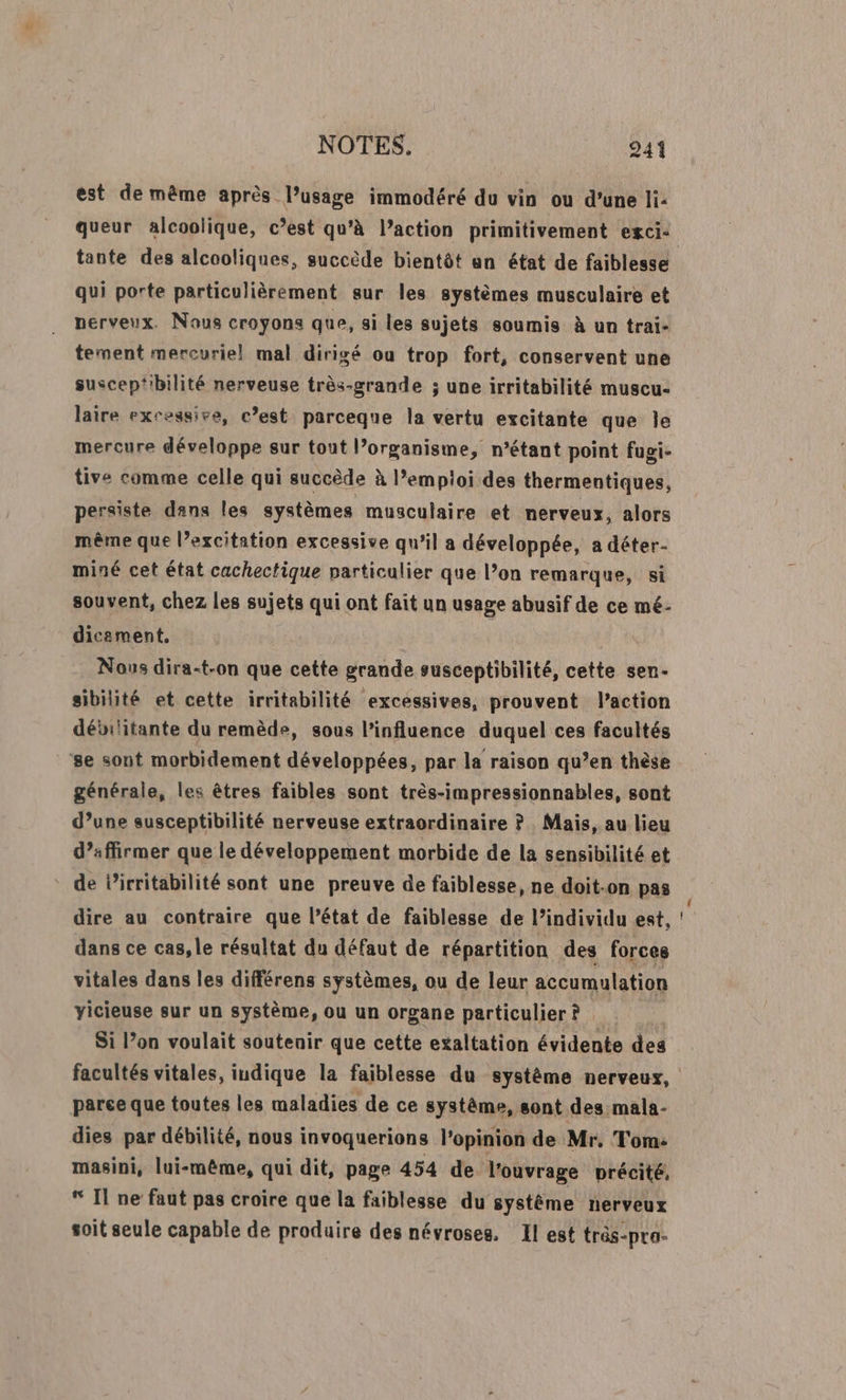 est de même après l’usage immodéré du vin ou d’une li: queur alcoolique, c’est qu'à l’action primitivement egci: qui porte particulièrement sur les systèmes musculaire et nerveux. Nous croyons que, si les sujets soumis à un trai- tement mercuriel mal dirigé ou trop fort, conservent une suscep‘bilité nerveuse très-grande ; une irritabilité muscu- laire excessive, c’est parceque la vertu excitante que Île mercure développe sur tout l’organisme, n’étant point fugi- tive comme celle qui succède à l’empioi des thermentiques, persiste dans les systèmes musculaire et nerveux, alors même que l’excitation excessive qu’il a développée, a déter- miné cet état cachectique particulier que l’on remarque, si souvent, chez les sujets qui ont fait un usage abusif de ce mé- dicement. Nous dira-t-on que cette grande susceptibilité, cette sen- sibilité et cette irritabilité excessives, prouvent l’action débilitante du remède, sous l'influence duquel ces facultés se sont morbidement développées, par la raison qu’en thèse générale, les êtres faibles sont très-impressionnables, sont d’une susceptibilité nerveuse extraordinaire ? Mais, au lieu d’affirmer que le développement morbide de la sensibilité et de Pirritabilité sont une preuve de faiblesse, ne doit-on pas dire au contraire que l’état de faiblesse de l’individu est, dans ce cas, le résultat du défaut de répartition des forces vitales dans les différens systèmes, ou de leur accumulation yicieuse sur un système, ou un organe particulier? Si l’on voulait soutenir que cette exaltation évidente des parce que toutes les maladies de ce système, sont des mala- dies par débilité, nous invoquerions l'opinion de Mr. Tom: masini, lui-même, qui dit, page 454 de l'ouvrage précité, “ Il ne faut pas croire que la faiblesse du système nerveux soit seule capable de produire des névroses. Il est très-pro-