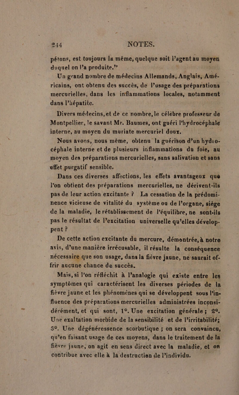 pétons, est toujours la même, quelque soit l’agent au Cr duquel on l’a produite.?? Un grand nombre de médecins Allemands SARA Amé- ricains, ont obtenu des succès, de l’usage des préparations mercurielles, dans Îles inflammations locales, notamment dans l'hépatite. Divers médecins, et de ce nombre, le célèbre proie de Montpellier, le savant Mr. Baumes, ont guéri l'hydrocéphale interne, au moyen du muriate mercuriel doux. Nous avons, nous même, obtenu la guérison d’un hydro- céphale interne et de plusieurs ivflammations du foie, au moyen des préparations mercurielles, sans salivation et sans effet purgatif sensible. | ah Dans ces diverses affections, les effets avantageux qué l’on obtient des préparations mercurielles, ne dérivent-ils pas de leur action excitante ? La cessation de la prédomi- nence vicieuse de vitalité du systéme ou de l’organe, siège de la maladie, le rétablissement de l’équilibre, ne sont-ils pas le résultat de l’excitation universelle qu’elles dévelop- pent ? De cette action excitante du mercure, démontrée, à notre avis, d’une manière irrécusable, il résulte la conséquence nécessaine, que son usage, dans la fièvre j jaune, ne saurait of- frir aucune chance de succès. Mais, si l’on réfléchit à l’analogie qui existe entre les symptômes qui caractérisent les diverses périodes de la fièvre jaune et les phénomènes qui se développent sous l’in- fluence des préparations mercurielles administrées inconsi- dérément, et qui sont, 1°. Une excitation générale; 29. Une exaltation morbide de la sensibilité et de l’irritabilité: 3°, Une dégénéressence scorbutique ; on sera convaincu, qu’en faisant usage de ces moyens, dans le traitement de la fièvre jaune, on agit en sens direct avec la maladie, et on contribue avec elle à Ja destruction de l’individu.