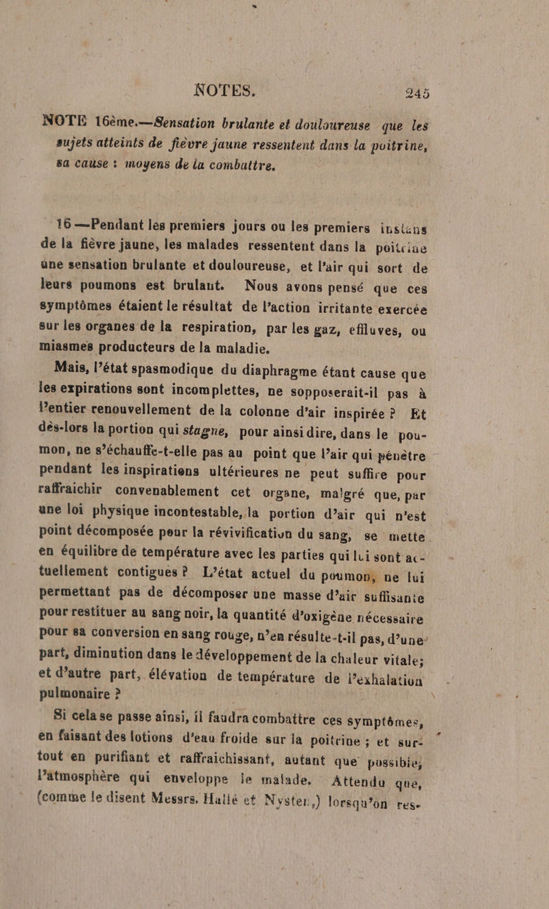 NOTES. 9245 NOTE 16ème.—Sensation brulante et douloureuse que les sujets atteints de fièvre jaune ressentent dans la poitrine, sa cause : moyens de la combattre. 16 —Pendant les premiers jours ou les premiers instns de la fièvre jaune, les malades ressentent dans la poitcine une sensation brulante et douloureuse, et l'air qui sort de leurs poumons est brulaut. Nous avons pensé que ces symptômes étaient le résultat de l’action irritante exercée sur les organes de la respiration, par les gaz, effluves, ou miasmes producteurs de la maladie. Mais, l’état spasmodique du diaphragme étant cause que les expirations sont incomplettes, ne sopposerait-il pas à lentier renouvellement de la colonne d’air inspirée ? Et dès-lors la portion qui sfagne, pour ainsidire, dans le pou- mon, ne s’échauffe-t-elle pas au point que l’air qui pénètre pendant les inspiratiens ultérieures ne peut suffire pour raffraichir convenablement cet organe, malgré que, par une loi physique incontestable, la portion d’air qui n’est en équilibre de température avec les parties qui lui sont ac- tuellement contigues P L’état actuel du poumon, ne lui permettant pas de décomposer une masse d'air suffisante pour restituer au sang noir, la quantité d’oxigène nécessaire Pour 8a Conversion en sang rouge, n’en résulte-t-il pas, d’une part, diminution dans le développement de la chaleur vitale; et d’autre part, élévation de température de l’exhalation pulmonaire &gt;? | Si cela se passe ainsi, ii faudra combattre ces symptômes, en faisant des lotions d’eau froide sur ja poitrine ; et sur: tout en purifiant et raffraichissant, autant que possibie, lPatmosphère qui enveloppe Île malade, Attendu que, (comme le disent Messrs, Halié et Nyster,) lorsqu'on res. LA