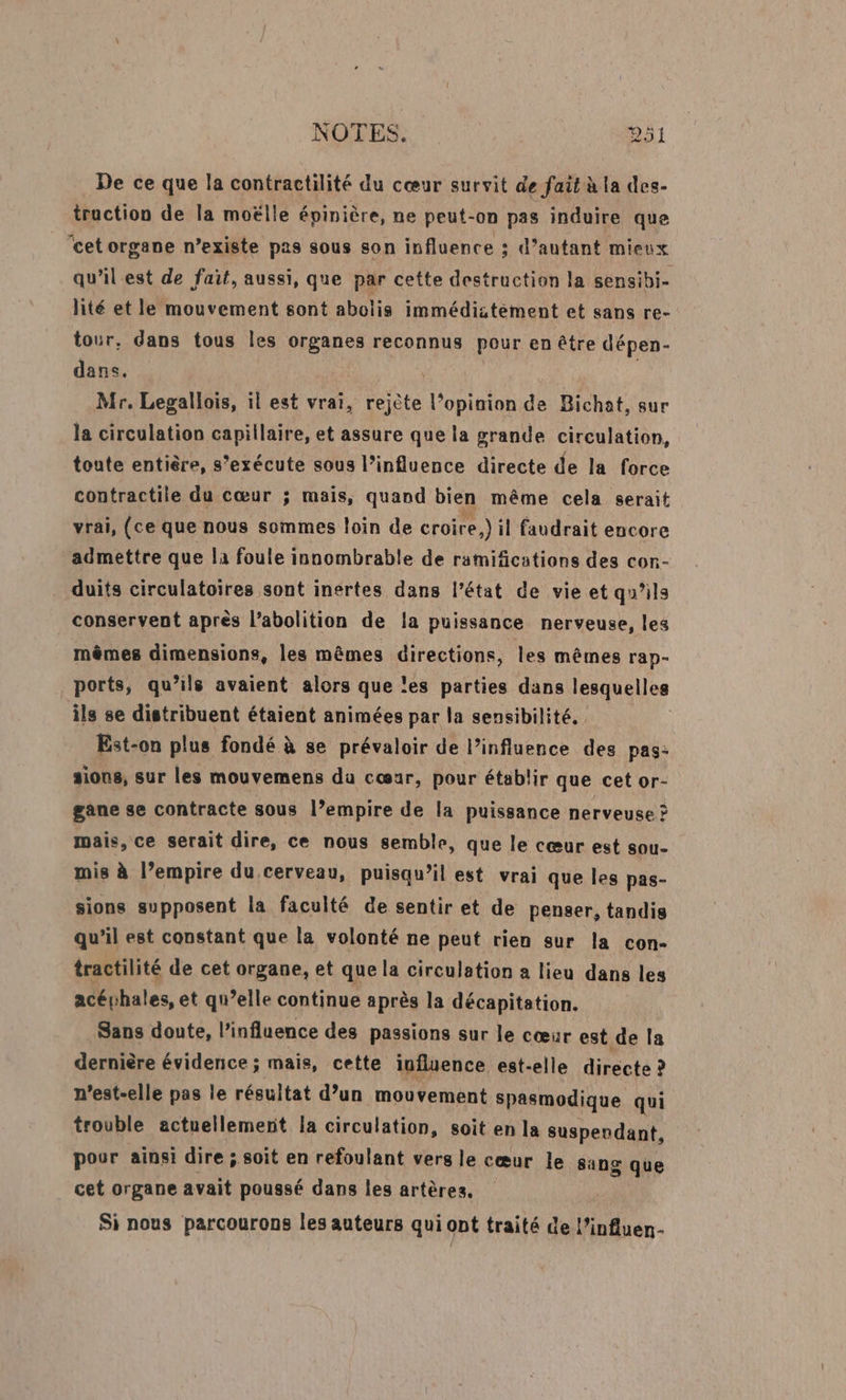 De ce que la contractilité du cœur survit de fait à la des- traction de la moëlle épinière, ne peut-on pas induire que ‘cet organe n’existe pas sous son influence ; d'autant mieux qu’il est de fait, aussi, que par cette destruction la sensibi- lité et le mouvement sont abolis immédistement et sans re- tour, dans tous les organes reconnus pour en être dépen- dans. | | Mr. Legallois, il est vrai, rejète l’opinion de Bichat, sur la circulation capillaire, et assure que la grande circulation, toute entière, s’exécute sous l'influence directe de la force contractile du cœur ; mais, quand bien même cela serait vrai, (ce que nous sommes loin de croire,) il faudrait encore admettre que la foule innombrable de ramifcations des con- duits circulatoires sont inertes dans l’état de vie et qu'ils conservent après l’abolition de la puissance nerveuse, les mêmes dimensions, les mêmes directions, les mêmes rap- ports, qu’ils avaient alors que les parties dans lesquelles ils se distribuent étaient animées par la sensibilité. Est-on plus fondé à se prévaloir de l'influence des pas: sions, sur les mouvemens da cœur, pour établir que cet or- gane se contracte sous l’empire de la puissance nerveuse ? mais, ce serait dire, ce nous semble, que le cœur est sou- mis à l’empire du cerveau, puisqu'il est vrai que les pas- sions supposent la faculté de sentir et de penser, tandis qu’il est constant que la volonté ne peut rien sur la con- tractilité de cet organe, et que la circulation a lieu dans les acéphales, et qu’elle continue après la décapitation. Sans doute, l'influence des passions sur le cœur est de la dernière évidence ; mais, cette influence est-elle directe ? n'est-elle pas le résultat d’un mouvement spasmodique qui trouble actuellement la circulation, soit en la susperdant, pour ainsi dire ; soit en refoulant vers le cœur le sang cet organe avait poussé dans les artères, Si nous parcourons les auteurs qui ont traité de l’influen- que