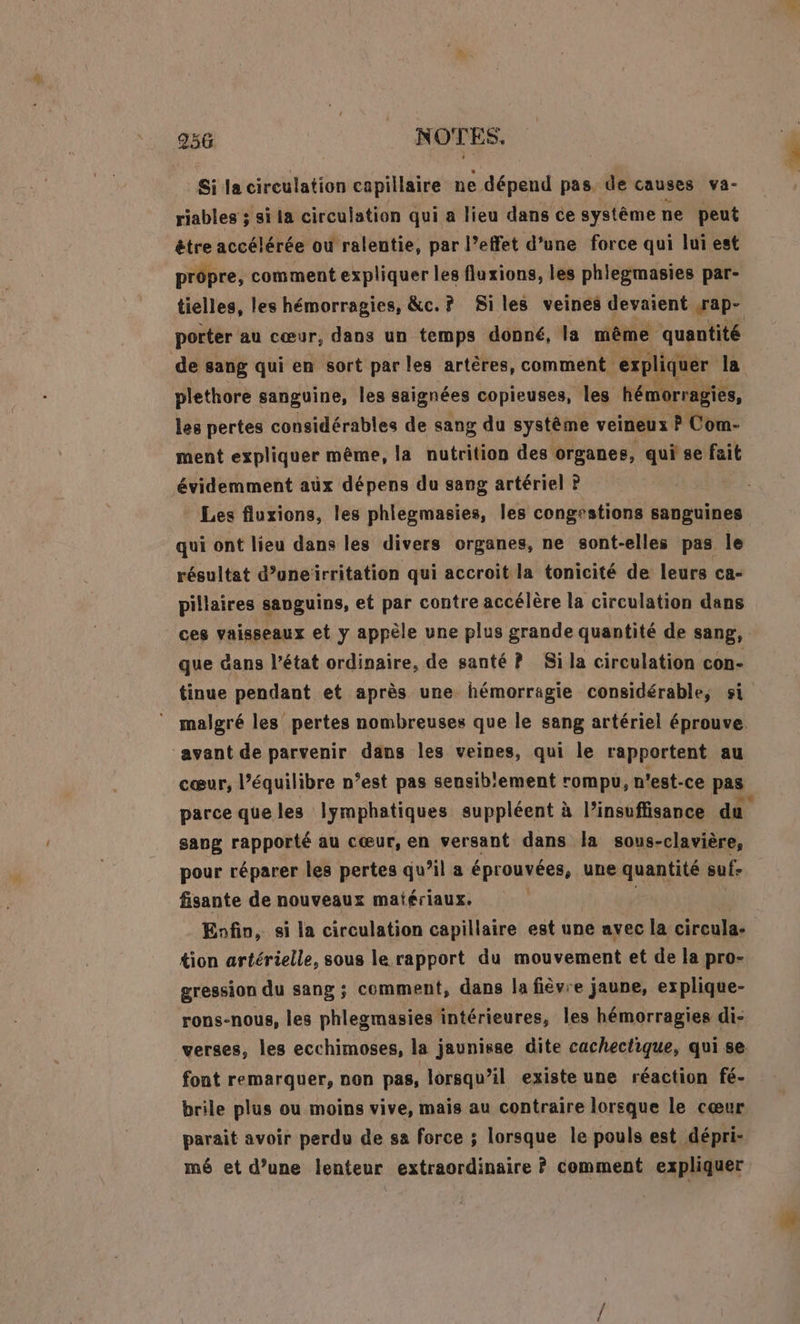 Si la circulation capillaire ne dépend pas. de causes va- riables ; si la circulation qui a lieu dans ce système ne peut être accélérée où ralentie, par l’effet d’une force qui lui est prôpre, comment expliquer les fluxions, les phlegmasies par- tielles, les hémorragies, &amp;c.? Siles veines devaient sap- porter au cœur, dans un temps donné, la même quantité de sang qui en sort par les artères, comment expliquer la plethore sanguine, les saignées copieuses, Les hémorragies, les pertes considérables de sang du système veineux P Com- ment expliquer même, la nutrition des organes, qui se fait évidemment aüx dépens du sang artériel P Les fluxions, les phlegmasies, les congestions sanguines qui ont lieu dans les divers organes, ne sont- elles pas le résultat d’uneirritation qui accroit la tonicité de leurs ca- pillaires sauguins, et par contre accélère la circulation dans ces vaisseaux et y appèle une plus grande quantité de sang, que dans l’état ordinaire, de santé P Si la circulation con- tinue pendant et après une hémorragie considérable, si malgré les pertes nombreuses que le sang artériel éprouve. “avant de parvenir dans les veines, qui le rapportent au cœur, l’équilibre n’est pas sensiblement rompu, n'est-ce pas parce que les lymphatiques suppléent à l’insuffisance du sang rapporté au cœur, en versant dans la sous-clavière, pour réparer les pertes qu’il a éprouvées, une quantité suf- fisante de nouveaux matériaux. Enfin, si la circulation capillaire est une avec la circula- {ion artérielle, sous le rapport du mouvement et de la pro- gression du sang ; comment, dans la fièvre jaune, explique- rons-nous, les phlegmasies intérieures, les hémorragies di- verses, les ecchimoses, la jaunisse dite cachectique, qui se font remarquer, non pas, lorsqu'il existe une réaction fé- brile plus ou moins vive, mais au contraire lorsque le cœur parait avoir perdu de sa force ; lorsque le pouls est dépri- mé et d’une lenteur extraordinaire ? comment expliquer