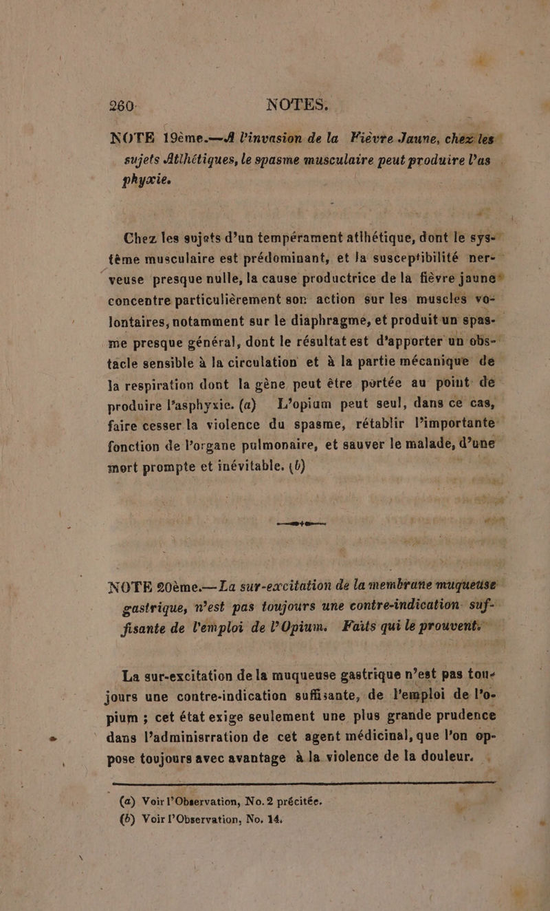 260: NOTES. NOTE 19ème.—A l'invasion de la Fièvre Jaune, chéfles” sujets Atihétiques, le spasme musculaire peut produire las . phyxie. Au Chez les sujets d’un tempérament atlhétique, dont le sys- tème musculaire est prédominant, et Ja susceptibilité ner- | veuse presque nulle, la cause productrice de la fièvre joune* concentre particulièrement son action Sur les muscles vo- lontaires, notamment sur le diaphragme, et produit. un spas- me presque général, dont le résultat est d'apporter un obs- tacle sensible à la circulation et à la partie mécanique de la respiration dont la gène peut être portée au point dé produire l’asphyxie. (a) L’opium peut seul, dans ce cas, faire cesser la violence du spasme, rétablir l’importante fonction de l'organe pulmonaire, et sauver le malade, d’une | mort prompte et inévitable, {b) a Gers NOTE 20ème.— La sur-excitation de la membrane muqguetise | gastrique, n’est pas toujours une contre-indication. suf- fisante de l'emploi de l’'Opium. Faits qui le prouvent. La sur-excitation de la muqueuse gastrique n ’est pas tou- jours une contre- indication suffisante, de l'emploi de l’o- pium ; cet état exige seulement une plus grande prudence dans l’adminisrration de cet agent médicinal, que l’on ep- pose toujours avec avantage à la violence de la douleur. | (a) Voir l’Observation, No.2 précitée.