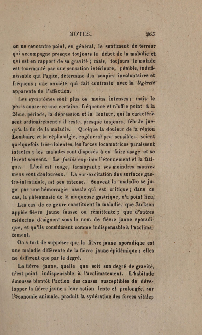 on ne renccntre point, en général, le sentiment de terreur qi accompagne presque tonjours le début de la maladie et qui est en rapport de sa gravité ; mais, toujours le malade est tourmenté par une sensation intérieure, pénible, indéfi- nissable qui l’agite, détermine des soupirs involontaires et fréquens ; une anxiété qui fait contraste avec la légèreté apparente de l’affection. Les symptômes sont plus ou moins intenses; mais Île po's conserve une certaine fréquence et n’offre point à la 2ème: période, la dépression et la lenteur, qui la caractérk sent ordinairement ; il reste, presque toujours, fébrile jus- qu’à la fin de la maladies Quoique la douleur de la région Lombaire et la céphalalgie, engénéral peu sensibles, soient quelquefois très-violentes, les forces locomotrices paraissent intactes ; les malades sont disposés à en faire usage et se lèvent souvent. Le faciès exprime l’étonnement et la fati- gue, L’œil est rouge, larmoyÿant ; ses moindres mouve: méns sont douloureux. La sur-excitation des surfaces gas- tro-intestinale, est peu intense. Souvent la maladie se ju- ge par une hémorragie nasale qui est critique; dans ce cas, la phlegmasie de là muqueuse gastrique, n’a point lieu, Les cas de ce genre constituent la maladie, que Jackson appèle fièvre jaune fausse ou rémittente ; que d’autres médecins désignent sous le nom de fièvre jaune sporadi- que, et qu’ils considèrent comme indispensable à l’acclima: tement. ; | On a tort de supposer que la fièvre jaune sporadique est une maladie différente de la fièvre jaune épidémique ; elles ne diffèrent que par le degré. La fièvre jaune, quelle que soit son degré de gravité, n’est point indispensable à l’acclimatement. L’habitude émousse bientôt l’action des causes susceptibles de déve- lopper la fièvre jaune ; leur action lente et prolongée, sur l’économie animale, produit la sydération des forces vitales