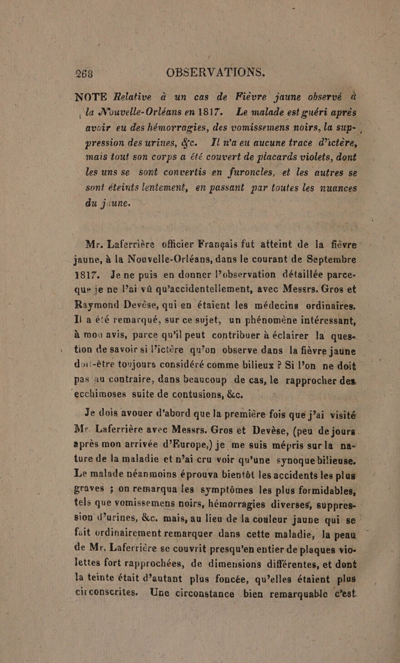 NOTE Relative à un cas de Fièvre jaune observé à , da Nouvelle-Orléans en 1817. Le malade est guéri après pression des urines, Sc. Il n'a eu aucune trace d’ictère, mais tout son corps a été couvert de placards violets, dont les uns se sont convertis en furoncles, et les autres se sont éleints lentement, en passant par toutes les nuances du jiune. i jaune, à la Nouvelle-Orléans, dans le courant de Septembre 1817. Jene puis en donner l’observation détaillée parce- que je ne l’ai va qu’accidentellement, avec Messrs. Gros et Raymond Devèse, qui en étaient les médecins ordinaires. Ii a été remarqué, sur ce sujet, un phénomène intéressant, à mou avis, parce qu’il peut contribuer à éclairer la ques- tion Ge savoir si l’ictère qu’on observe dans la fièvre jaune pas au contraire, dans beaucoup de cas, le rapprocher des ecchimoses suite de contusions, &amp;c. Je dois avouer d’abord que la première fois que j’ai visité Mr Laferrière avec Messrs. Gros et Devèse, (peu de jours après mon arrivée d’Europe,) je me suis mépris surla na- ture de la maladie et nai cru voir qu’une synoque bilieuse, Le malade néanmoins éprouva bientôt les accidents les plus graves ; on remarqua les symptômes les plus formidables, fait ordinairement remarquer dans cette maladie, la peau de Mr, Laferrière se couvrit presqu'en entier de plaques vio- lettes fort rapprochées, de dimensions différentes, et dont la teinte était d’autant plus foncée, qu’elles étaient plus citconscrites. Une circonstance bien remarquable c’est.