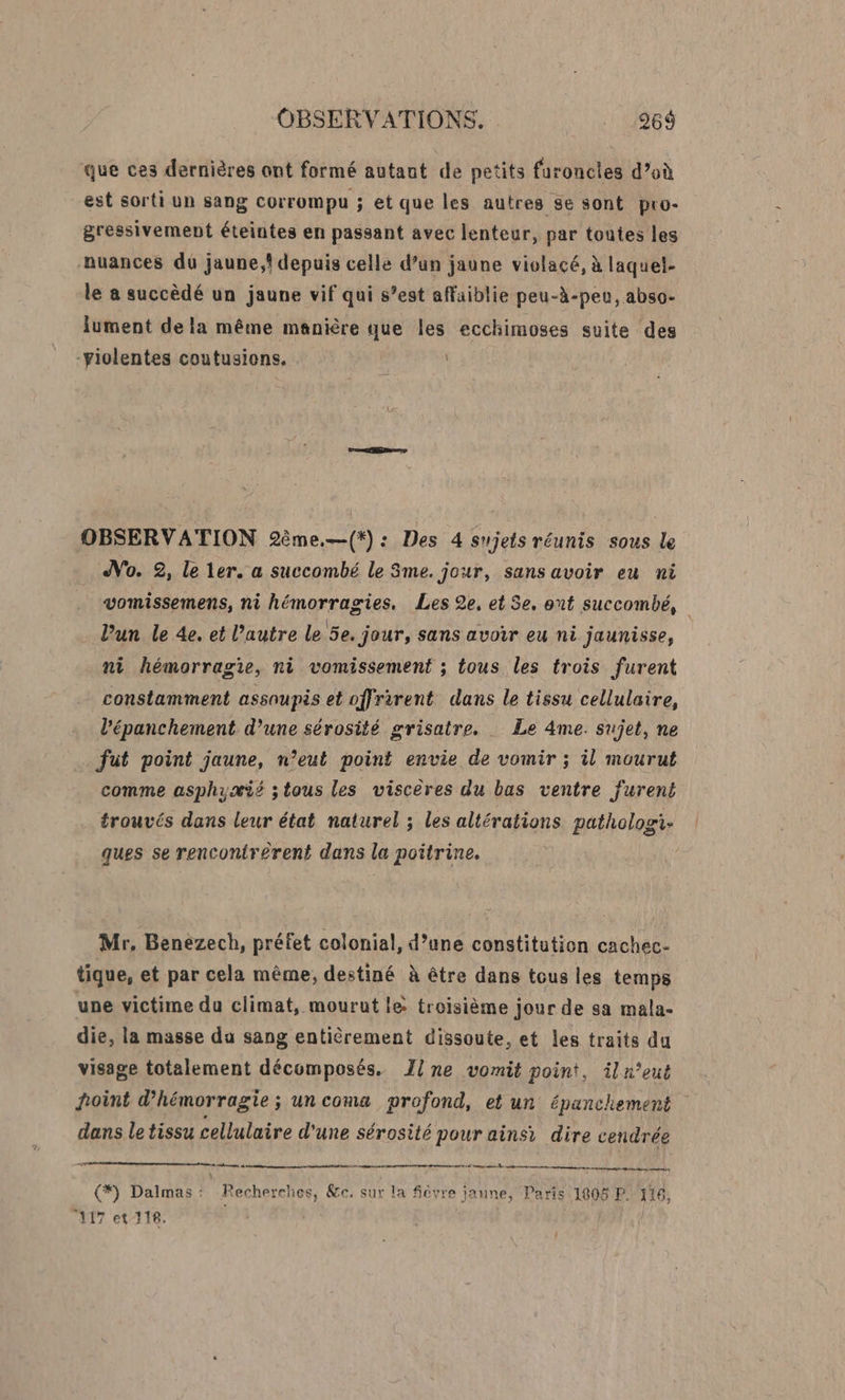 que ces dernières ont formé autant de petits furoncles d’où est sorti un sang COrrompu ; et que les autres se sont pro- gressivement éteintes en passant avec lenteur, par toutes les nuances du jaune, depuis celle d’un jaune violacé, à laquel- le a succèdé un jaune vif qui s’est affaiblie peu-à-peu, abso- lument de la même manière que les ecchimoses suite des -violentes coutusions. OBSERVATION 9ème.—(*): Des 4 sujets réunis sous le No. 2, le ler. a succombé le 3me. jour, sans avoir eu ni vomissemens, ni hémorragies. Les 2e, et 5e, ont succombé, l’un le 4e. et l’autre le 5e. jour, sans avoir eu ni jaunisse, ni hémorragie, ni vomissement ; tous les trois furent constamment assaupis et offrirent dans le tissu cellulaire, . l'épanchement d’une sérosité grisatre. : Le 4me. sujet, ne … fut point jaune, n’eut point envie de vomir ; il mourut comme asphyæis ;tous les viscères du bas ventre fureni trouvés dans leur état naturel ; les altérations pathologi: ques se rencontr£rent dans la poitrine. Mr, Benezech, préfet colonial, d’une constitution cachec- tique, et par cela même, destiné à être dans tous les temps une victime du climat, mourut l&amp; troisième jour de sa mala- die, la masse du sang entièrement dissoute, et les traits du visage totalement décomposés. Ilne vomit point, iln’eut hoint d’'hémorragie ; un coma profond, et un épanchement dans le tissu cellulaire d'une sérosité pour ainsi dire cendrée Do mo *) Dalmas : Recherches, &amp;c. sur la fièvre jaune, Paris 1808 P. 114 3 } : , 3 117 et 116.