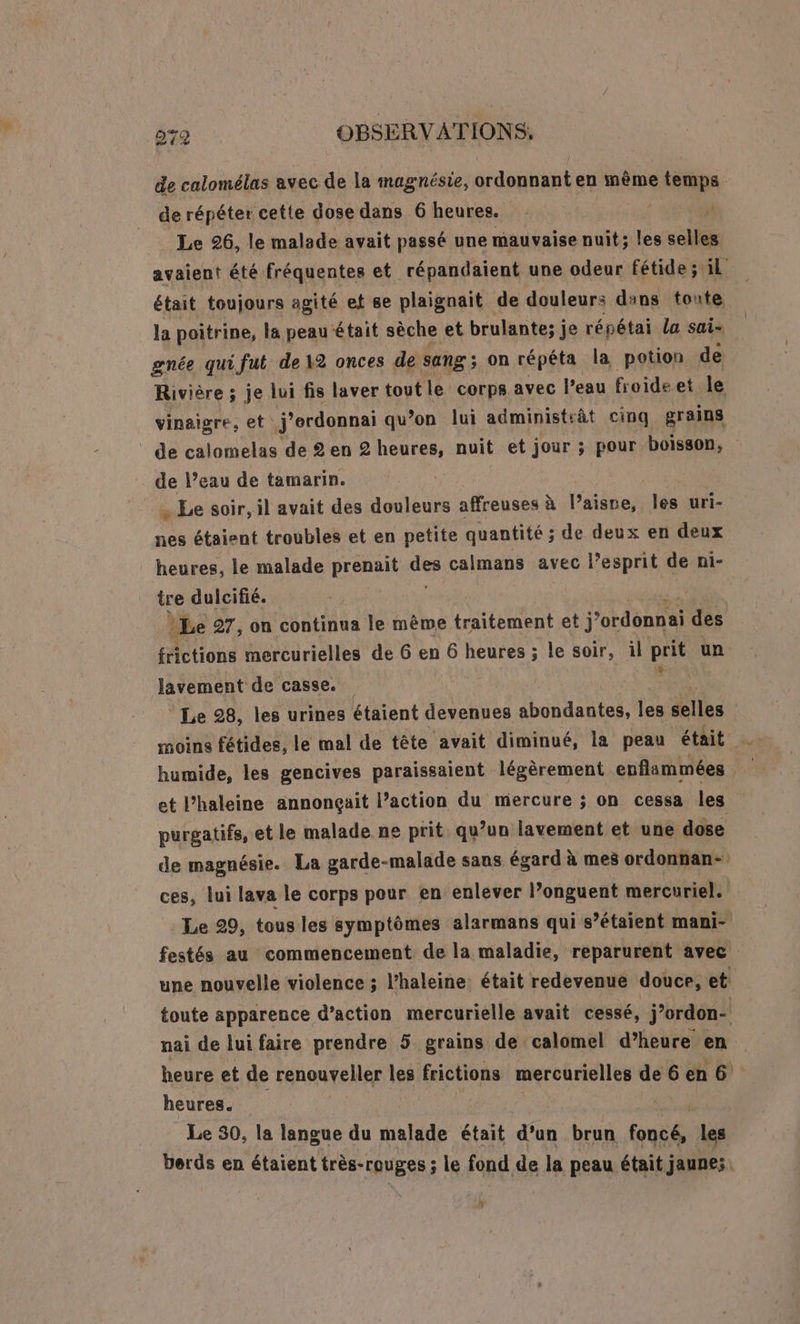 de calomélas avec de la magnésie, ordonnant en même temps de répéter cette dose dans 6 heures. + SENS _ Le 26, le malade avait passé une mauvaise nuit; les selles avaient été fréquentes et répandaient une odeur fétide ; il était toujours agité et 8e plaignait de douleurs dans toute la poitrine, la peau était sèche et brulante; je répétai la sai- gnée quifut de 12 onces de sang ; on répéta la potion de Rivière ; je lui fis laver tout le corps avec l’eau froide et le vinaigre, et j'ordonnai qu’on lui administtât cinq grains | de calomelas de 2 en 2 heures, nuit et jour ; pour boisson, de l’eau de tamarin. | … Le soir, il avait des douleurs affreuses à l’aisre, les uri- nes étaient troubles et en petite quantité ; de deux en deux heures, le malade prenait calmans avec l’esprit de ni- tre dulcifié. | Le 27, on continua le même traitement et j’ don des frictions mercurielles de 6 en 6 heures ; le soir, il prit un Javement de casse. ; Le 28, les urines étaient devenues abondantes, les selles | moine fétides, le mal de tête avait diminué, la peau était humide, les gencives paraissaient légèrement enflammées et l’haleine annonçait l’action du mercure ; on cessa les purgatifs, et le malade ne prit qu’un lavement et une dose de magnésie. La garde-malade sans égard à mes ordonnan- ces, lui lava le corps pour en enlever l’onguent mercuriel. Le 29, tous les symptômes alarmans qui s’étaient mani- festés au commencement de la maladie, reparurent avec une nouvelle violence ; l’haleine était redevenue douce, et toute apparence d’action mercurielle avait cessé, j’ordon- nai de lui faire prendre 5 grains de calomel d’heure en heure et de renouveller les frictions mercurielles de6en6 heures. Le 30, la langue du malade était d’un brun foncé, les berds en étaient très-rouges ; le fond de la peau était jaunes: D