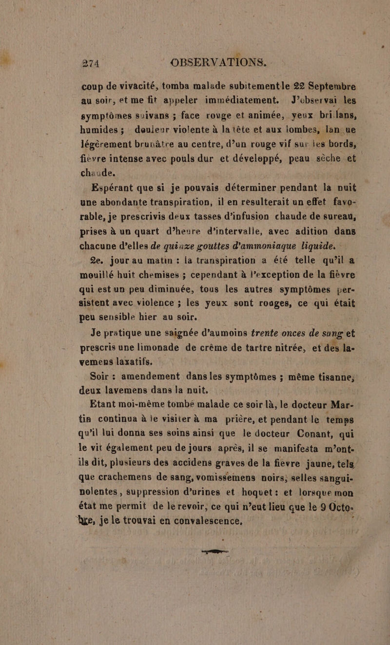 . æ 274 | OBSERVATIONS. coup de vivacité, tomba malade subitementle 22 Septembre au soir, et me fit appeler immédiatement. J’ebservai les symptômes suivans ; face rouge et animée, yeux bri fans, humides ; deuieur violente à la tête et aux iombes, lan ue légèrement brunâtre au centre, d’un rouge vif sur les bords, fiévre intense avec pouls dur et développé, peau sèche et chaude. Espérant que si je pouvais déterminer Rp F puit une abondante transpiration, il en resulterait un effet favo- rable, je prescrivis deux tasses d’infusion chaude de sureau, prises à un quart d’heure d'intervalle, avec adition dans chacune d’elles de quiaxe gouttes d’ammoniaque liquide. 2e. jour au matin : la transpiration a été telle qu’il a mouillé huit chemises ; cependant à l’exception de la fièvre qui est un peu diminuée, tous les autres symptômes per- sistent avec violence ; les yeux sont rouges, ce qui était peu sensible hier au soir. | Je pratique une saignée d’aumoins trente onces de “2 et prescris une limonade de crême de tartre nitrée, et des la- vemens laxatifs. Soir : amendement dans les symptômes ; même tisanne, deux lavemens dans la nuit, Etant moi-même tombé malade ce soir là, le docteur Mar- tin continua à le visiter à ma prière, et pendant le. temps qu’il lui donna ses soins ainsi que le docteur Conant, qui _ le vit également peu de jours après, il se manifesta m’ont- ils dit, plusieurs des accidens it de la fièvre jaune, tels que crachemens de sang, vomissemens noirs; selles sangui- nolentes , suppression d’urines et hoquet: et lorsque mon état me permit de le revoir, ce qui n’eut lieu que le 9 Octo: ‘re, je le trouvai en convalescence,