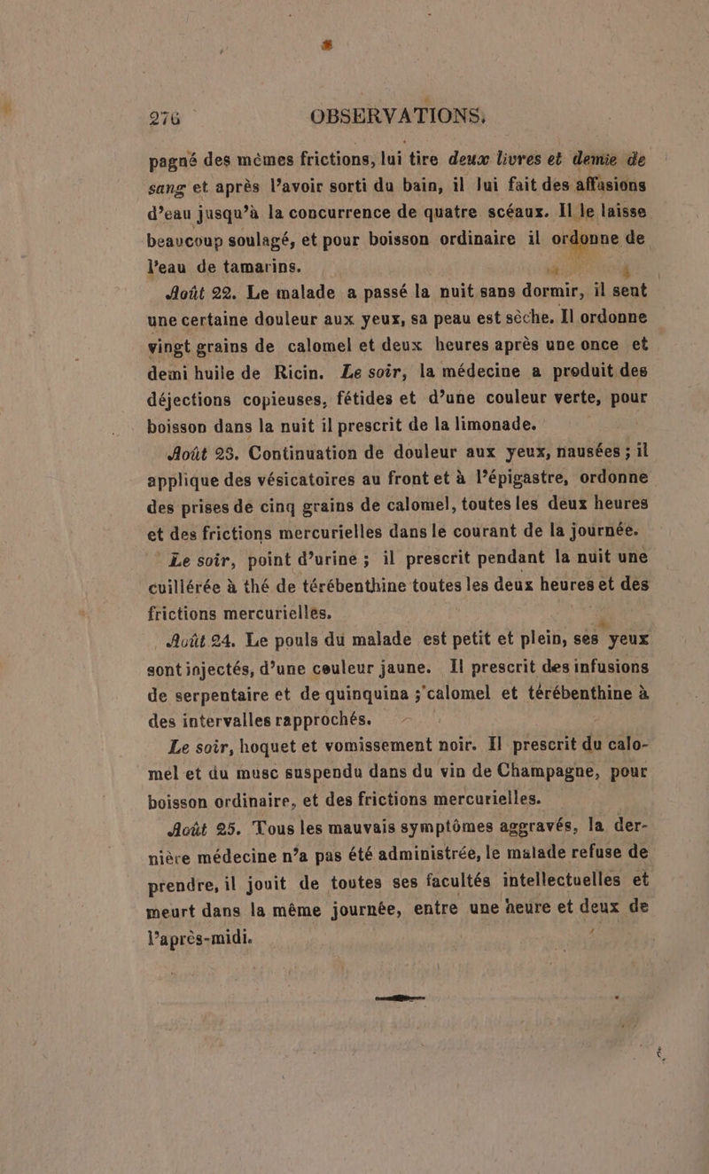 pagné des mêmes frictions, lui tire deux livres et demie de sang et après l’avoir sorti du bain, il Jui fait des affasions d’eau jusqu’à la concurrence de quatre scéaux. Il le laisse beaucoup soulagé, et pour boisson ordinaire il ordonne de l’eau de tamarins. à Août 22. Le malade a passé la nuit sans dormir, il sent une certaine douleur aux yeux, sa peau est sèche. Il ordonne vingt grains de calomel et deux heures après une once et deii huile de Ricin. Le soir, la médecine a produit des déjections copieuses, fétides et d’une couleur verte, pour boisson dans la nuit il prescrit de la limonade. | Août 23. Continuation de douleur aux yeux, nausées ; Il applique des vésicatoires au front et à l’épigastre, ordonne des prises dé cinq grains de calomel, toutes les deux heures et des frictions mercurielles dans le courant de la journée. Le soir, point d’urine ; il prescrit pendant la nuit une cuillérée à thé de térébenthine toutes les deux heures et des frictions mercuriellés. | “e _ Auût 24, Le pouls du malade est petit et plein, ses yeux sont injectés, d’une ceuleur jaune. Il prescrit des infusions de serpentaire et de quinquina ; ‘calomel et térébenthine à des intervalles rapprochés. Le soir, hoquet et vomissement noir. Il prescrit du calo- mel et du musc suspendu dans du vin de Champagne, pour boisson ordinaire, et des frictions mercurielles. Acût 25. Tous les mauvais symptômes aggravés, la der- nière médecine n’a pas été administrée, le malade refuse de prendre, il jouit de toutes ses facultés intellectuelles et meurt dans la même journée, entre une heure et deux de # lPaprès- -midi.