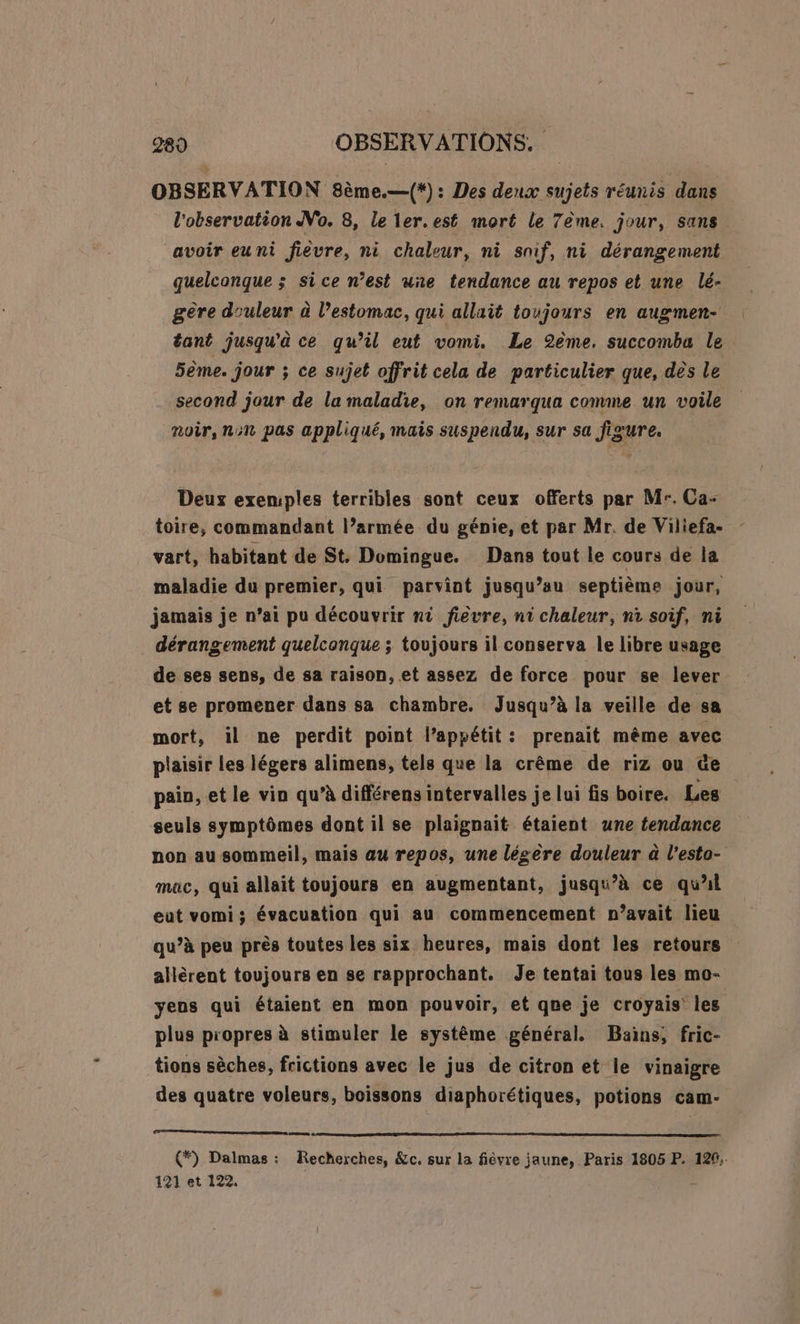 OBSERVATION 8ème.—(*) : Des deux sujets réunis dans l'observation No. 8, Le ler. est mort le 7ème. jour, sans avoir euni fièvre, ni chaleur, ni snif, ni dérangement quelconque ; sice n’est uñe tendance au repos et une lé- gère douleur à l’estomac, qui allait toujours en augmen- tant jusqu'à ce qu’il eut vomi. Le 2ème. succomba le 5ème. jour ; ce sujet offrit cela de particulier que, dès le second jour de la maladie, on remarqua comme un voile noir, non pas appliqué, mais suspendu, sur sa figure. Deux exemples terribles sont ceux offerts par Mr. Ca- toire, commandant l’armée du génie, et par Mr. de Viliefa- vart, habitant de St. Domingue. Dans tout le cours de la maladie du premier, qui parvint jusqu’au septième jour, jamais je n’ai pu découvrir ni fièvre, ni chaleur, ni soif, ni . dérangement quelconque ; toujours il conserva le libre usage de ses sens, de sa raison, et assez de force pour se lever et se promener dans sa chambre, Jusqu’à la veille de sa mort, il ne perdit point l’appétit: prenait même avec plaisir les légers alimens, tels que la crême de riz ou &amp;e pain, et le vin qu’à différens intervalles je lui fis boire. Les seuls symptômes dont il se plaignait étaient une tendance non au sommeil, mais au repos, une légère douleur à l’esto- mac, qui allait toujours en augmentant, jusqu’à ce qu'l eut vomi; évacuation qui au commencement n’avait lieu qu’à peu près toutes les six. heures, mais dont les retours allèrent toujours en se rapprochant. Je tentai tous les mo- yens qui étaient en mon pouvoir, et qne je croyais les plus propres à stimuler le système général. Bains; fric- tions sèches, frictions avec le jus de citron et le vinaigre des quatre voleurs, boissons diaphorétiques, potions cam- (*) Dalmas : Recherches, &amp;c. sur la fièvre jaune, Paris 1805 P. 129, 121 et 122.