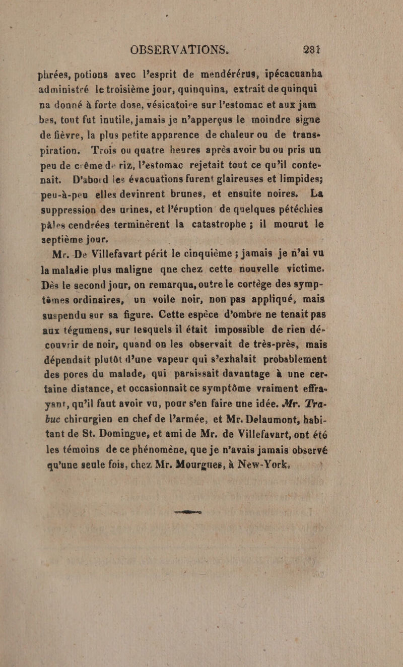 phrées, potions avec l’esprit de mendérérus, ipécacuanha administré le troisième jour, quinquina, extrait de quinqui na donné à forte dose, vésicatoire sur l’estomac et aux jam bes, tout fut inutile, jamais je n’apperçus le moindre signe de fièvre, la plus petite apparence de chaleur ou de trans- piration. Trois ou quatre heures après avoir bu ou pris un peu de cême de riz, l’estomac rejetait tout ce qu’il conte- pait. D’aboid les évacuations furent glaireuses et limpides; peu-à-peu elles devinrent brunes, et ensuite noires, La suppression des urines, et l’éruption de quelques pétéchies pâles cendrées terminèrent la catastrophe ; il mourut le septième jour. | | Mr. De Villefavart périt le cinquième ; jamais je n’ai vu la maladie plus maligne qne chez cette nouvelle victime. Dès le second jour, on remarqua, outre le cortège des symp- tèmes ordinaires, un voile noir, non pas appliqué, mais suspendu sur sa figure. Cette espèce d’ombre ne tenait pas aux tégumens, sur lesquels il était impossible de rien dé- couvrir de noir, quand on les observait de très-près, mais dépendait plutôt d’une vapeur qui s’exhalait probablement des pores du malade, qui paraissait davantage à une cer- taine distance, et occasionnait ce symptôme vraiment effra- ant, qu’il faut avoir vu, pour s’en faire une idée. H#r. Tra- buc chirurgien en chef de l’armée, et Mr. Delaumont, habi- tant de St. Domingue, et ami de Mr. de Villefavart, ont été les témoins de ce phénomène, que je n’avais jamais observé qu’une seule fois, chez Mr. Mourgnes, à New-York.