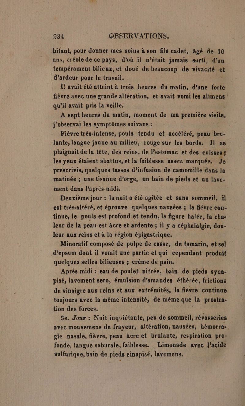 bitant, pour donner mes soins à son fils cadet, âgé de 10 ans, créole de ce pays, d’où il n’était jamais surti, d'un tempérament bilieux, et doué de PRRUBOND, de vivacité et d’ardeur pour le travail. Ï! avait été atteint à trois heures du matin, d’une forte fièvre avec une grande altération, et avait vomi les alimens qu’il avait pris la veille, | A sept henres du matin, moment de ma première visite, j’observai les symptômes suivans : Fièvre très-intense, pouls tendu et accéléré, peau at. lante, langue jaune au milieu, rouge sur les bords. Il se. plaignait de la tête, des reins, de l’estomac et des cuisses $ les yeux étaient abattus, et la faiblesse assez marquée. Je prescrivis, quelques tasses d’infusion de camomille dans la matinée ; une tisanne d'orge, an bain de pieds et un lave- ment dans l'après-midi, Deuxième jour : la nuit a été agitée et sans sommeil, ïl est très-altéré, et éprouve quelques nausées ; la fièvre con- tinue, le pouls est profond et tendu, la figure halée, la chae leur de la peau est âcre et ardente ; il y a céphalalgie, dou- leur aux reins et à la région énigastrique. Minoratif composé de pulpe de casse, de tamarin, et sel d’epsum dont il vomit une partie et qui cependant produit quelques selles bilieuses ; crème de pain. Après midi: eau de poulet nitrée, bain de pieds syna- pisé, lavement sero, émulsion d'amandes éthérée, frictions de vinaigre aux reins et aux extrémités, la fièvre continue toujours avec la même intensité, de même que la De 8 tion des forces. | 3e, Jour : Nuit inquiétante, peu de sommeil, révasseries avec mouvemens de frayeur, altération, nausées, hémorra-. gie nasale, fièvre, peau âcre et brulante, respiration pro- fonde, langue saburale, faiblesse. Limonade avec l’acide sulfurique, bain de pieds sinapisé, lavemens.