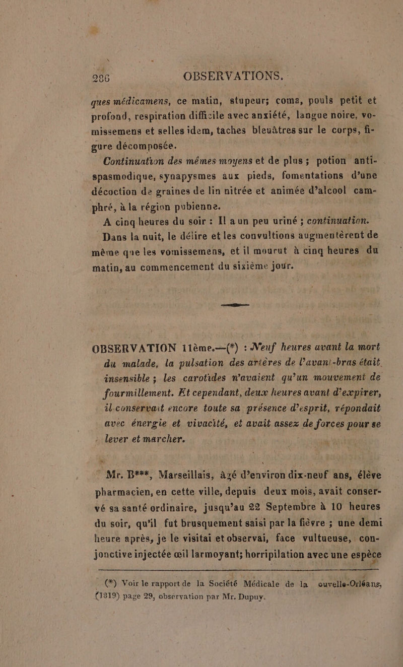 ques médicamens, ce matin, stupeur; coma, pouls petit et profond, respiration difficile avec anxiété, langue noire, vo- missemeus et selles idem, taches bleuâtres sur Le Fa DE fi- _gure décomposée. Continuation des mêmes moyens et de plus ; potion anti- spasmodique, synapysmes aux pieds, fomentations d’une décoction de graines de lin nitrée et animée d’alcool cam- phré, à la région pubienne. À cinq heures du soir : [l a un peu uriné ; continuation. Dans la nuit, le délire et les convultions augmentèrent de même que les vomissemens, et il mourut à cinq heures du matin, au commencement du sixième jour. j OBSERVATION 11ème.—{*) : Veuf heures avant la mort du malade, la pulsation des arières de l’avani-bras était insensible ; les carotides n'avaient qu’un mouvement de fourmillement. Et cependant, deux heures avant d’expirer, il.conservait encore toute sa présence d’esprit, répondait avec énergie et vivacité, ei avait assez de forces pour se . lever et marcher. + \ Mr. B###%, Marseillais, àgé d’environ dix-neuf ans, élève pharmacien, en cette ville, depuis deux mois, avait conser- vé sa santé ordinaire, jusqu’au 22 Septembre à 10 heures du soir, qu'il fut brusquement saisi par la fièvre ; une demi heure après, je le visitai etobservai, face vultueuse,. con- jonctive injectée œil larmoyant; horripilation avec une espèce (#) Voir le rapport de la Société Médicale de la ouvelle-Orléançs, (1319) page 29, obsérvation par Mr. Dupuy.