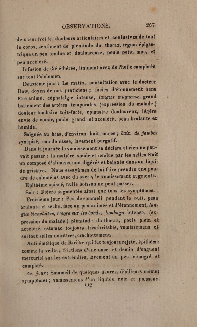 de sueur froitte, douleurs articulaires et contusives de tout le corps, sentiment de plénitude du thorax, région épigas- trique un peu tendue et douloureuse, pouls petit, mou, et | peu accéléré. k Infusion de thé éthérée, liniment avec de l'huile camphrée sur tout l’abdomen. Deuxième jour: Le matin, consultation avec le doctéor Dow, doyen de nos praticiens ; facies d’étonnement sans étre animé, céphalalgie intense, langue muqueuse, grand battement des artères temporales (expression du malade.) douleur lombaire très-forte, épigastre douloureux, légère envie de vomir, pouls graud et accéléré, peau brulante et humide. Saignée au bras, d'environ huit onces ; bain de jambes synapisé, eau de casse, lavement purgatif. Dans la journée le vomissement se déclara et rien ne pou- vait passer : la matière vomie et rendue par les selles était un composé d’alimens non digérés et baignés dans un liqui- de grisâtre. Nous essayâmes de lui faire prendre une pou- dre de calomélas avec du sucre, le vomissement augmenta. Epithème opiacé, nulle boisson ne peut passer. Soir : Fièvre augmentée ainsi que tous les symptômes, Troisième jour : Peu de sommeil pendant la nuit, peau brulante et sèche, face un peu arimée et d’étonnement, lan- gue blanchätre, rouge sur les bords, lombago intense, (ex- pression du malade,) plénitude du thorax, pouls plein et accéléré, estomac toujours très- irritable, vomissemens et surtout selles noirâtres, crachottement, Anti-émétique de Rivière qui fut toujours rejeté, épithème comme la veille ; frictivns d’une once et demie d’onguent mercuriel sur les extrémités, lavement un peu’ vinaigré et camphré. 4e. jour: Sommeil de quelques heures, d’ailleurs mêmes symptômes ; vomissemens ‘un liquide noir et POJSSeux, 02