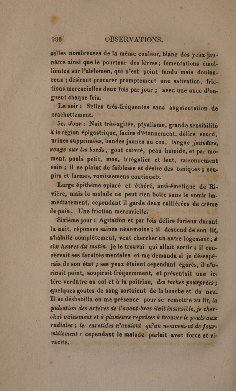 ® 288 OBSERVATIONS. , selles nombreuses de la même couleur, blanc des yeux jau- nâtre ainsi que le pourtour des lèvres; fomentations. émol- lientes sur l’abdomen, qui n’est point tendu mais doulou- reux ; désirant procurer promptement une salivation, fric- tions mercurielles deux fois par jour ; 5 avec une once don guent chaque fois. Le soir: Selles très-fréquentes sans augrientation de crachottement. 5e. Jour : Nuit très-agitée, ptyalisme, vhbas sensibilité à la région épigastrique, facies d’étonnement, délire sourd, urines supprimées, bandes j Jaunes au cou, langue jaunêtre, rouge sur les bords, gout cuivré, peau humide, et par mo- ment, pouls petit, mou, irrégulier et lent, raisonnement sain ; il se plaint de faiblesse et désire des toniques ; ; Sou- pirs et larmes, vomissemens continuels. UE à Large épithème opiacé et éthéré, anti-émétique de Ri vière, mais le malade ne peut rien boire sans le vomir im- médiatement, cependant il garde deux cuillérées de crême de pain. Une friction mercurielle, . Sixième jour: Agitation et par fois délire furieux duré la nuit. réponses saines néanmoins ; il descend de son lit, s'habille complètement, veut chercher un autre logement ; à six heures du matin, je le trouvai qui allait sortir ; il con- servait ses facultés mentales et me demanda si je désespé- rais de son état ; ses yeux étaient cependant égarés, il n°u- rinait point, soupirait fréquemment, et présentait une ic- tère verdâtre au col et à la poitrine, des taches ponrprées; quelques goutes de sang sortaient de la bouche et du nez. Il se déshabilla en ma présence pour se remettre au lit, Z&amp; pulsation des artères de l’avant-bras était insensible, je cher- chai vainement et à plusieurs reprises à trouver le pouls aux radiales ; les caretides n’avaient qu’un mouvement de Jour-. millement : cependant le malade parlait avec force et vi- vacité. | | s,