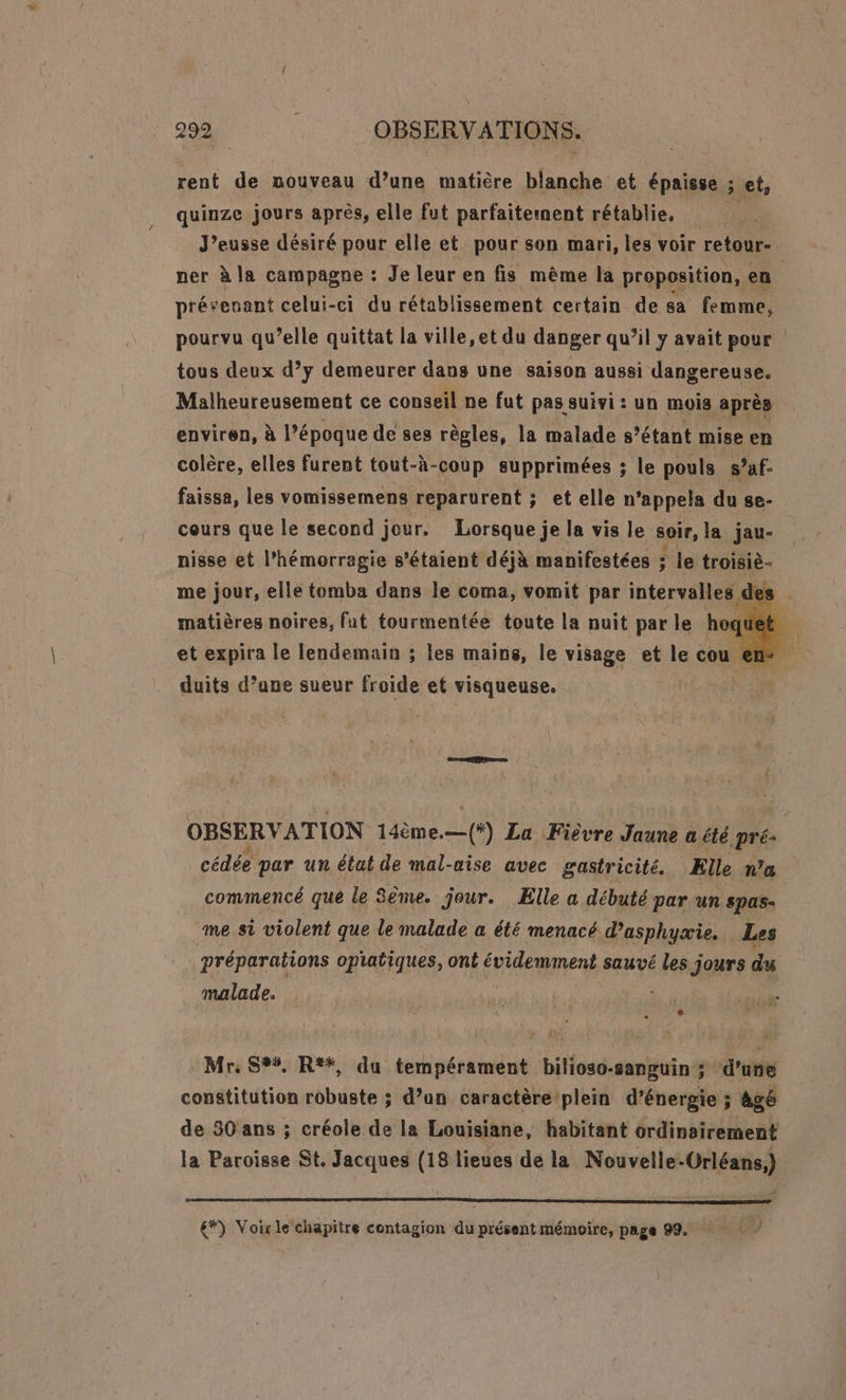 rent de nouveau d’une matière blanche et épaisse ; et, quinze jours après, elle fut parfaitement rétablie, J’eusse désiré pour elle et pour son mari, les voir retour- ner à la campagne : Je leur en fis même la proposition, en présenant celui-ci du rétablissement certain de sa femme, pourvu qu’elle quittat la ville, et du danger qu’il y avait pour tous deux d’y demeurer dans une saison aussi dangereuse. Malheureusement ce conseil ne fut pas suivi : un mois après enviren, à l’époque de ses règles, la malade s'étant mise en colère, elles furent tout-à-coup supprimées ; le pouls s’af- faissa, les vomissemens reparurent ; etelle n appela du se- cours que le second jour. Lorsque je la vis le soir, la jau- nisse et l’hémorragie s'étaient déjà manifestées ; le troisiè- me jour, elle tomba dans le coma, vomit par intervalles des matières noires, fut tourmentée toute la nuit par le hoquet 4 et expira le lendemain ; les mains, le visage et le cu en | duits d’une sueur froide et visqueuse. OBSERVATION 14ème.— (+) La Fièvre Jaune a été pré- cédée par un état de mal-uise avec gastricité. Elle n’a commencé que le 3ème. jour. Elle a débuté par un spas- me si violent que le malade a été menacé d’asphyæie. Les préparations opiatiques, ont évidemment sauvé les jours du malade. Mr, S%%, R*#, du tempérament bilioso-sanguin ; d’une constitution robuste ; d’un caractère plein d'énergie ; ; àgé de 30 ans ; créole de la Louisiane, habitant ordinairement la Paroisse St. Jacques (18 lieues de la Nouvelle-Orléans.) €*) Voix le chapitre contagion du présent mémoire, page 99. )