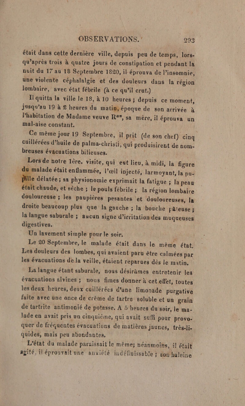 était dans cette dernière ville, depuis peu de temps, lors- qu'après trois à quatre jours de constipation et pendant la nuit du 17 au 18 Septembre 1820, il éprouva de l’insomnie, une violente céphalalgie et des douleurs dans la région lombaire, avec état fébrile (à ce qu’il crut.) Il quitta la ville le 18, à 10 heures : depuis ce moment, jusqu’au 19 à 2 heures du matin, époque de son arrivée à l'habitation de Madame veuve R%*, sa mère, il éprouva un mal-aise constant. Ce même jour 19 Septembre, il prit (de son chef) cinq cuillérées d’huile de palma-christi, qui produisirent de nom- breuses évacuations bilieuses. | Lors de notre 1ère, visite, qui eut lieu, à midi, la figure 1 malade était enflammée, l’œil injecté, larmoyant, la pu: Pille délatée ; sa physionomie exprimait la fatigue ; la peau fait chaude, et sèche ; le pouls fébrile ; la région lombaire douloureuse ; les paupières pesantes et douloureuses, la droite beaucoup plus que la gauche ; la bouche pâteuse ; la langue saburale ; aucun signe d’irritationdes muqueuses digestives. Un lavement simple pour le soir. R j Le 20 Septembre, le malade était dans le même état, Les douleurs des lombes, qui avaient paru être calmées par les évacuations de la veille, étaient reparues dès le matin, La langue étant saburale, nous désirèmes entretenir les évacuations alvines ; nous fimes donner À ceteffet, toutes les deux heures, deux cuillérées d’une limonade purgative faite avec une once de crême de tartre soluble et un grain de tartrite antimonié de potasse, À 5 heures du soir, le ma- lade en avait pris un cinquième, qui avait suffi pour provo- quer de fréquentes évacuations de matières Jaunes, très-li. quides, mais peu abondantes, Titi L'état du malade paraissait le mêmes néanmoins, il était agité, 1! éprouvaitune anxiété indéfinisseble : son haleine