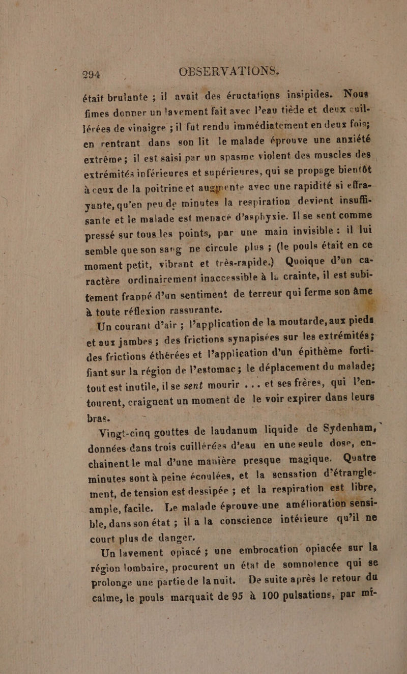 était brulante ; il avait des éructations insipides. Nous fimes donver un lavement fait avec l’eau tiède et deux cuil. lérées de vinaigre ;il fut rendu immédiatement en deux fois; en rentrant dans son lit Île malade éprouve une anxiété extrême ; il est saisi par un spasme violent des muscles des extrémités inférieures et supérieures, qui se propige bientôt à ceux de la poitrine et augmente avec une rapidité si effra- yante, qu’en peu de minutes la respiration devient insufl- sante et le malade est menacé d’asphyxie. Il se sent comme pressé sur tous les points, par une main invisible : il lui semble que son sang ne circule plus ; (le pouls était en ce moment petit, vibrant et très-rapide.) Quoique d’un ca- ractère ordinairement inaccessible à l&amp; crainte, il est subi- tement frappé d’un sentiment de terreur qui ferme son âme à toute réflexion rassurante. ] Un courant d’air ; l’application de la moutarde, aux pieds et aux jambes ; des frictions synapisées sur les extrémités; des frictions éthérées et l’application d’un épithème forti- fiant sur la région de l’estomac; le déplacement du malade; tout est inutile, ilse sent mourir . .. et ses frères, qui l’en- tourent, craignent un moment de Île voir expirer dans leurs bras. , À dass TOR Viogt-cinq gouttes de laudanum liquide de Sydenham, données dans trois cuillérées d’eau en une seule dose, en- chainent le mal d’une manière presque magique. Quatre minutes sont à peine écoulées, et la sensation d’étrangle- ment, de tension est dessipée ; et la respiration est libre, ample, facile. Le malade éprouve-une amélioration sensi- ble, danssonétat ; il a la conscience intérieure qu’il ne court plus de danger. Un lavement opiacé ; une embrocation opiacée sur la région lombaire, procurent un état de somnolence qui se prolonge une partie de lanuit. De suite après le retour du calme, le pouls marquait de 95 à 100 pulsations, par mi-