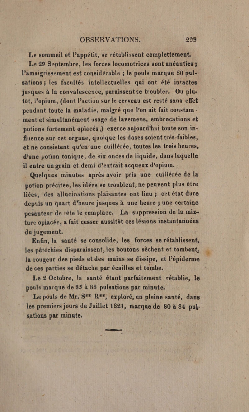 Le sommeil et appétit, se rétablissent complettement. Le 29 Ssptembre, les forces locomotrices sont anéanties ; l’amaigrissement est considérable ; le pouls marque 80 pal- sations ; les facultés intellectuelles qui ont été intactes jusques à la convalescence, paraissent se troubler. Qu plu- tôt, l’opium, (dont l’action sur le cerveau est resté sans effet pendant toute la maladie, malgré que l'on ait fait constam : ment et simultanément usage de lavemens, embrocations et potions fortement opiacés,) exerce aujourd’hui toute son in- fluence sur cet organe, quoique les doses soient très-faibles, et ne consistent qu’en une cuillérée, toutes les trois heures, d’une sotion tonique, de six onces de liquide, dans laquelle il entre un grain et demi d’estrait acqueux d’opium. : . Quelques minutes après avoir pris une cuillérée de la potion précitée, les idées se troublent, ne peuvent plus être liées, des allucinations plaisantes ont lieu ; cet état dure depuis un quart d’heure jusques à une heure ; une certaine pesanteur &amp;e tête le remplace. La suppression de la mix ture opiacée, a fait cesser aussitôt ces lésions instantannées du jugement. / Enfin, la santé se consolide, les forces se rétablissent, les pétéchies disparaissent, les boutons sèchent et tombent, la rougeur des pieds et des mains se dissipe, et l’épiderme de ces parties se détache par écailles et tombe. Le 2 Octobre, la santé étant parfaitement rétablie, le pouls marque de 85 à 88 pulsations par mingte. Le pouls de Mr. S* R*#*, exploré, en pleine santé, dans les premiers jours de Juillet 1821, marque de 80 à 84 pul- sations par minute, |
