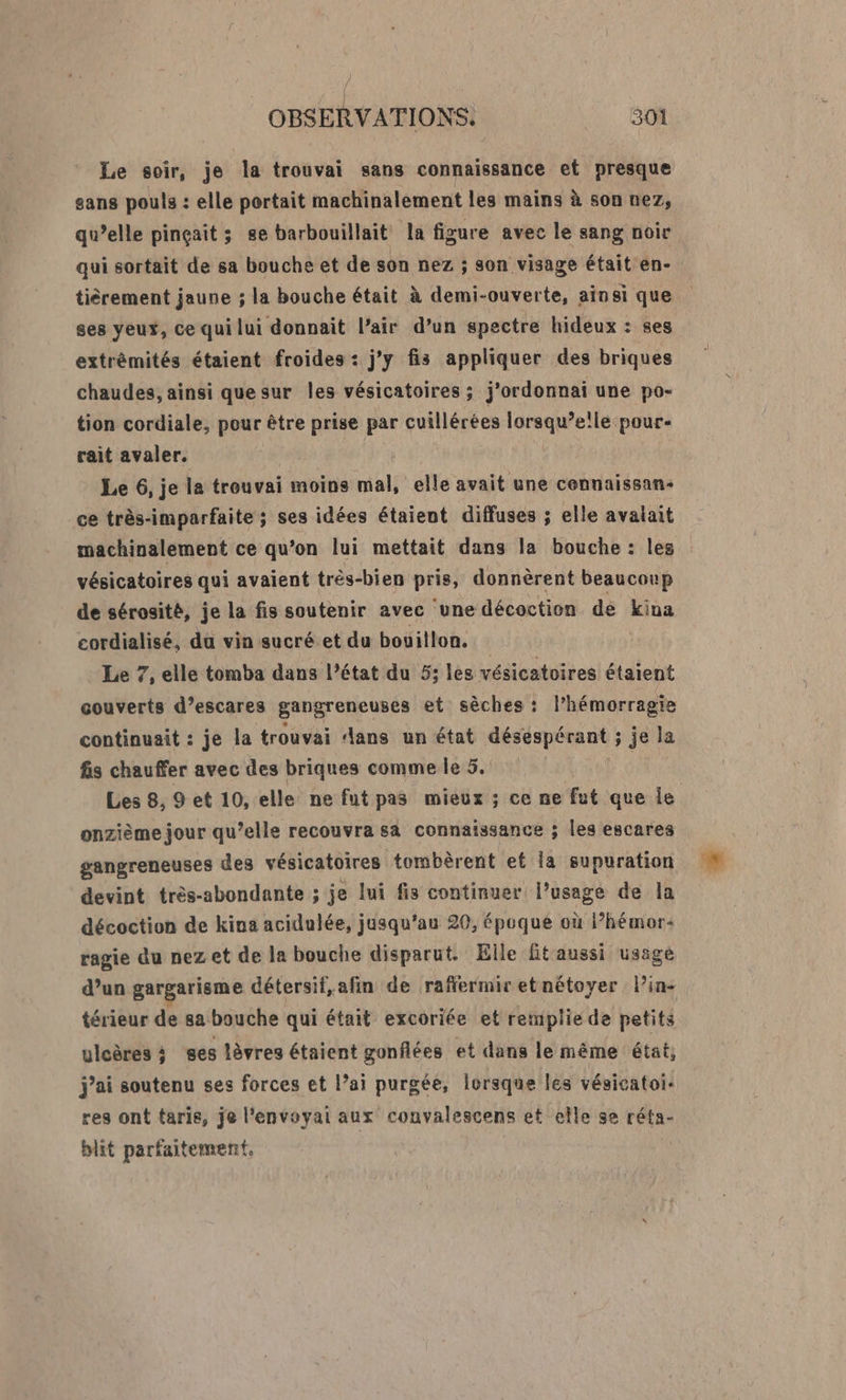 Le soir, je la trouvai sans connaissance et presque sans pouls : elle portait machinalement les mains à son nez, qu’elle pinçait ; ge barbouillait la figure avec le sang noir qui sortait de sa bouche et de son nez ; son visage était en- tiérement jaune ; la bouche était à demi-ouverte, ainsi que ses yeux, ce qui lui donnait l’air d’un spectre hideux : ses extrêmités étaient froides : j'y fis appliquer des briques chaudes, ainsi que sur les vésicatoires ; j'ordonnai une po- tion cordiale, pour être prise par cuillérées lorsqu’ele pour- rait avaler. Le 6, je la trouvai moins mal, elle avait une cennaissan- ce très-imparfaite ; ses idées étaient diffuses ; elle avalait machinalement ce qu’on lui mettait dans la bouche : les vésicatoires qui avaient très-bien pris, donnèrent beaucoup de sérosité, je la fis soutenir avec une décoction de ina cordialisé, da vin sucré.et du bouillon. Le 7, elle tomba dans l’état du 5: les vésicatoires étaient couverts d’escares gangreneuses et sèches : l’hémorragie continuait : je la trouvai dans un état désespérant ; je la fis chauffer avec des briques comme le 5. Les 8, 9 et 10, elle ne fut pas mieux ; ce ne Éi que le onzième jour qu’elle recouvra sa connaissance ; les escares gangreneuses des vésicatoires tombèrent et la supuration devint très-abondante ; je lui fis continuer l’usage de la décoction de kina acidulée, jusqu'au 20, époque où lhémor- ragie du nez et de la bouche disparut. Elle fitaussi usagé d’un gargarisme détersif, afin de raffermir et nétoyer l’in- térieur de 8a bouche qui était excoriée et remplie de petits ulcères ; ses lèvres étaient gonflées et dans le même état, j'ai soutenu ses forces et l’ai purgée, lorsque les vésicatoi- res ont taris, je l'envoyail aux convalescens et elle se réta- bit parfaitement.