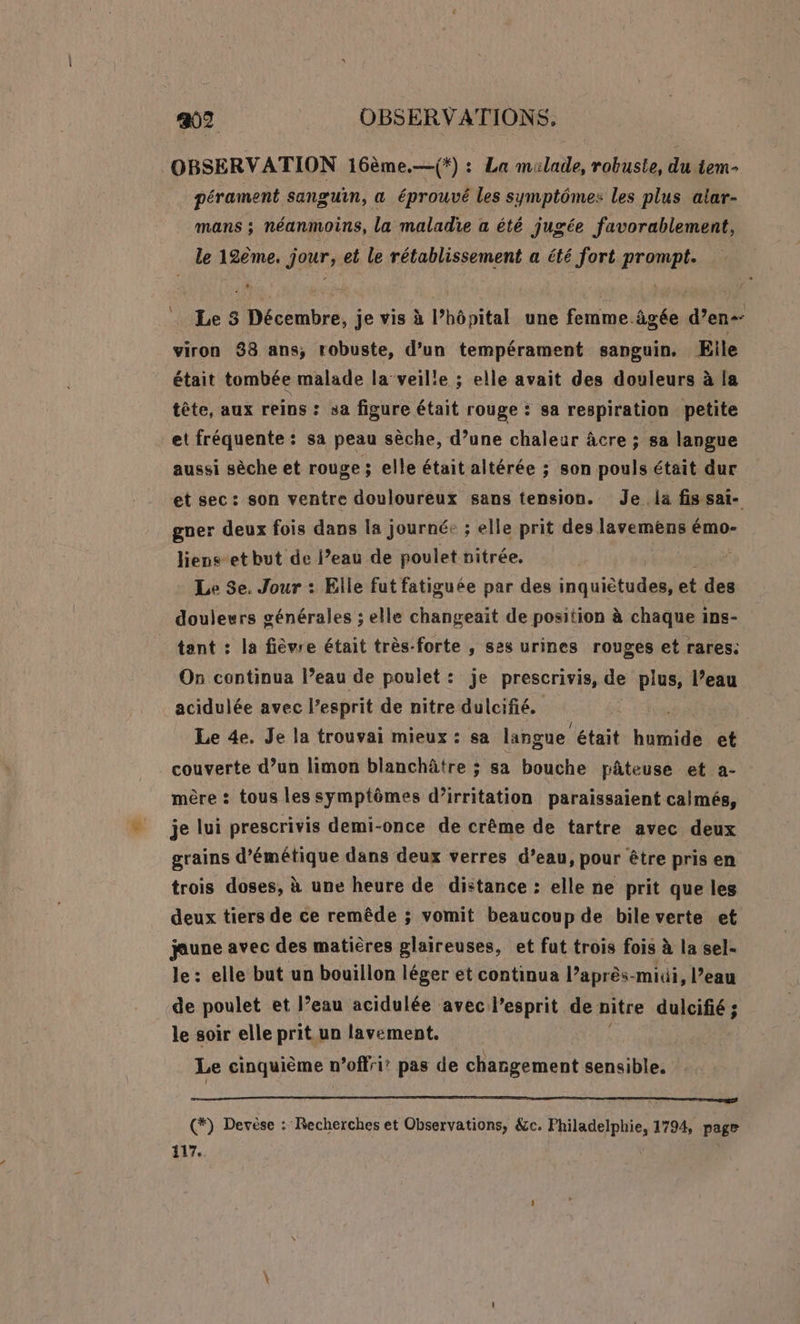 OBSERVATION 16ème.—(*) : La milade, robuste, du tem- pérament sanguin, « éprouvé les symptômes les plus alar- mans ; néanmoins, la maladie a été jugée favorablement, le 12ème. jour, et le rétablissement a été fort prompt. . Les Décembre, je vis à lhôpital une femme. âgée d'en viron 88 ans; robuste, d’un tempérament sanguin. Elle était tombée malade la veille ; elle avait des douleurs à la tête, aux reins : sa figure était rouge : sa respiration petite et fréquente: sa peau sèche, d’une chaleur âcre ; sa langue aussi sèche et rouge ; elle était altérée ; son pouls était dur et sec: son ventre douloureux sans tension. Je .la fis sai- gner deux fois dans la journé: ; elle prit des lavemens émo- liens-et but de l’eau de poulet nitrée, Le 3e. Jour : Elle fut fatiguée par des nas El al des douleurs générales ; elle changeait de position à chaque 1 ins- tant : la fièvre était très-forte , ses urines rouges et rares: On continua l’eau de poulet: je prescrivis, de plus, l’eau acidulée avec l'esprit de nitre dulcifié. Le de. Je la trouvai mieux : sa langue était Lot et couverte d’un limon blanchâtre ; sa bouche pâteuse et a- mère : tous les symptômes d’irritation paraissaient calmés, je lui prescrivis demi-once de crême de tartre avec deux grains d’émétique dans deux verres d’eau, pour être pris en trois doses, à une heure de distance : elle ne prit que les deux tiers de ce remêde ; vomit beaucoup de bile verte et jaune avec des matières glaireuses, et fut trois fois à la sel- le: elle but un bouillon léger et continua l’après-miüi, l’eau de poulet et l’eau acidulée avec l'esprit de nitre dulcifié ; le soir elle prit un lavement. Le cinquième n’offri? pas de chargement sensible. SE PR Te ee (*) Devèse : Recherches et Observations, &amp;c. Philadelphie, 1794, page 117.