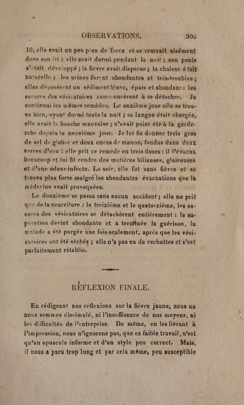J 10, elle avait un peu pius de force et se rémuait aisément dans son lit : elle avait dormi péndant la nuit ; son pouls s’était développé ; la fièvre avait disparue; la chaleur é tait naturelle ; les urines furent abondantes et trés-troubles 5 elles déposèrent un sédiment blanc, épais et abondant: les escares des vésicatoires commencèrent à se détacher, Je continuai les mêmes remèdes. Le onzième jour elle se trou- va bien, syant dormi toute la nuit ; sa langué était chargée, elle avait la bouche mauvaise ; n’avait point été à la garde robe depuis le neuvième jour. Je lui fis donner trois gros de sel de siober et deux onces de mante, fondus dans deux verres d’eau : elle prit ce remède en trois doses : il lPévacua beaucoup rt lui ft rendre des matières bilieuses, glaireuses et d’une odeurinfecte. Le soir, elle fut sans fièvre et se trouva plus forte malgré les abondantes évacuations que la médecine avait provoquées. | | Le douzième’se passa sans aucun accident ; elle ne prit que de la nourriture : le treizième et le quatorzième, les es- cares des vésicstoires se détachèrent entièrement : la su- puration devint abondante et a ternfinée la guérison, la malade a été purgée une foisseulement, après que les vésis catsires ent été sèchés ; elle n’a pas eu de rechuttes et s’est parfaitement rétablie, | &amp; RÉFLEXION FINALE, En rédigeant nos réflexions sur la fièvre jaune, nous ne nous sommes dissimulé, ni l’insuffisance de nos moyens, ni les diMicultés de l’entreprise. De même, en leslivrant à l'impression, nous n’ignorons pas, que ce faible travail, n’est qu’un opuscule informe et d’un style peu corrects Mais, il nous a paru trop long et par cela même, peu susceptible